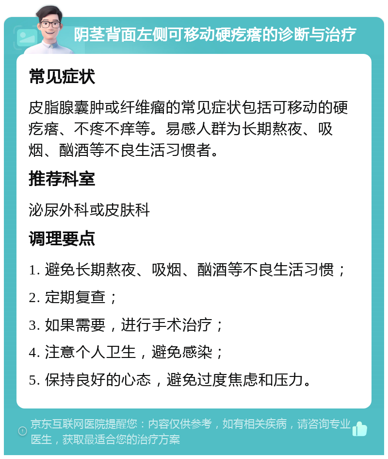 阴茎背面左侧可移动硬疙瘩的诊断与治疗 常见症状 皮脂腺囊肿或纤维瘤的常见症状包括可移动的硬疙瘩、不疼不痒等。易感人群为长期熬夜、吸烟、酗酒等不良生活习惯者。 推荐科室 泌尿外科或皮肤科 调理要点 1. 避免长期熬夜、吸烟、酗酒等不良生活习惯； 2. 定期复查； 3. 如果需要，进行手术治疗； 4. 注意个人卫生，避免感染； 5. 保持良好的心态，避免过度焦虑和压力。