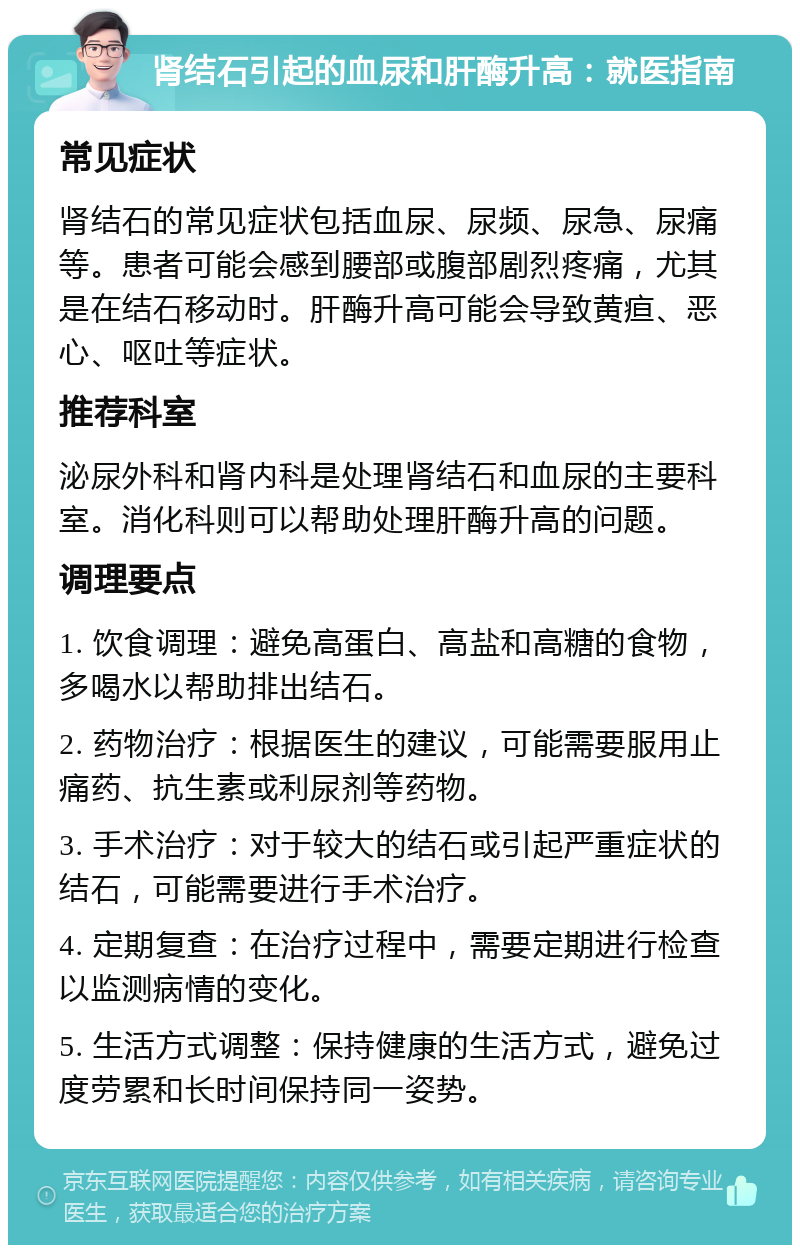 肾结石引起的血尿和肝酶升高：就医指南 常见症状 肾结石的常见症状包括血尿、尿频、尿急、尿痛等。患者可能会感到腰部或腹部剧烈疼痛，尤其是在结石移动时。肝酶升高可能会导致黄疸、恶心、呕吐等症状。 推荐科室 泌尿外科和肾内科是处理肾结石和血尿的主要科室。消化科则可以帮助处理肝酶升高的问题。 调理要点 1. 饮食调理：避免高蛋白、高盐和高糖的食物，多喝水以帮助排出结石。 2. 药物治疗：根据医生的建议，可能需要服用止痛药、抗生素或利尿剂等药物。 3. 手术治疗：对于较大的结石或引起严重症状的结石，可能需要进行手术治疗。 4. 定期复查：在治疗过程中，需要定期进行检查以监测病情的变化。 5. 生活方式调整：保持健康的生活方式，避免过度劳累和长时间保持同一姿势。