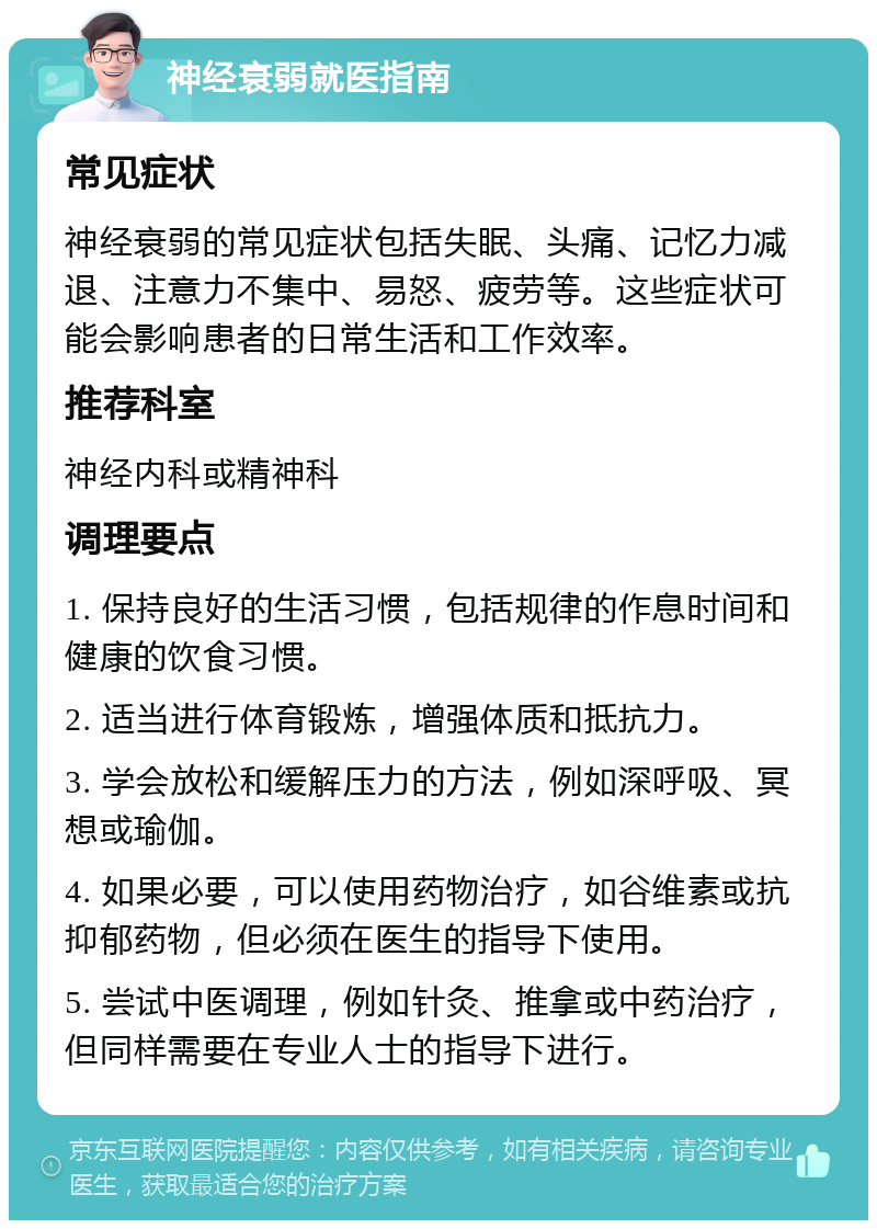 神经衰弱就医指南 常见症状 神经衰弱的常见症状包括失眠、头痛、记忆力减退、注意力不集中、易怒、疲劳等。这些症状可能会影响患者的日常生活和工作效率。 推荐科室 神经内科或精神科 调理要点 1. 保持良好的生活习惯，包括规律的作息时间和健康的饮食习惯。 2. 适当进行体育锻炼，增强体质和抵抗力。 3. 学会放松和缓解压力的方法，例如深呼吸、冥想或瑜伽。 4. 如果必要，可以使用药物治疗，如谷维素或抗抑郁药物，但必须在医生的指导下使用。 5. 尝试中医调理，例如针灸、推拿或中药治疗，但同样需要在专业人士的指导下进行。