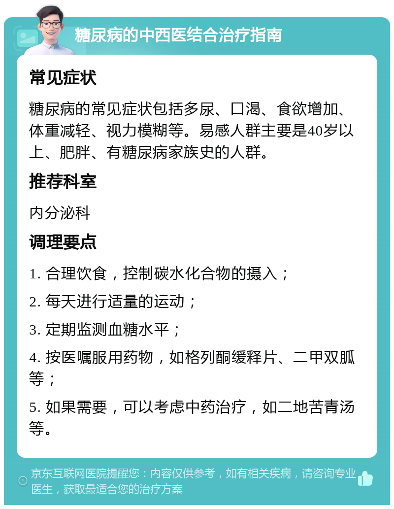 糖尿病的中西医结合治疗指南 常见症状 糖尿病的常见症状包括多尿、口渴、食欲增加、体重减轻、视力模糊等。易感人群主要是40岁以上、肥胖、有糖尿病家族史的人群。 推荐科室 内分泌科 调理要点 1. 合理饮食，控制碳水化合物的摄入； 2. 每天进行适量的运动； 3. 定期监测血糖水平； 4. 按医嘱服用药物，如格列酮缓释片、二甲双胍等； 5. 如果需要，可以考虑中药治疗，如二地苦青汤等。