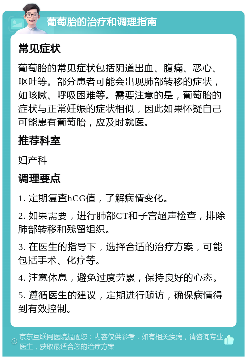 葡萄胎的治疗和调理指南 常见症状 葡萄胎的常见症状包括阴道出血、腹痛、恶心、呕吐等。部分患者可能会出现肺部转移的症状，如咳嗽、呼吸困难等。需要注意的是，葡萄胎的症状与正常妊娠的症状相似，因此如果怀疑自己可能患有葡萄胎，应及时就医。 推荐科室 妇产科 调理要点 1. 定期复查hCG值，了解病情变化。 2. 如果需要，进行肺部CT和子宫超声检查，排除肺部转移和残留组织。 3. 在医生的指导下，选择合适的治疗方案，可能包括手术、化疗等。 4. 注意休息，避免过度劳累，保持良好的心态。 5. 遵循医生的建议，定期进行随访，确保病情得到有效控制。