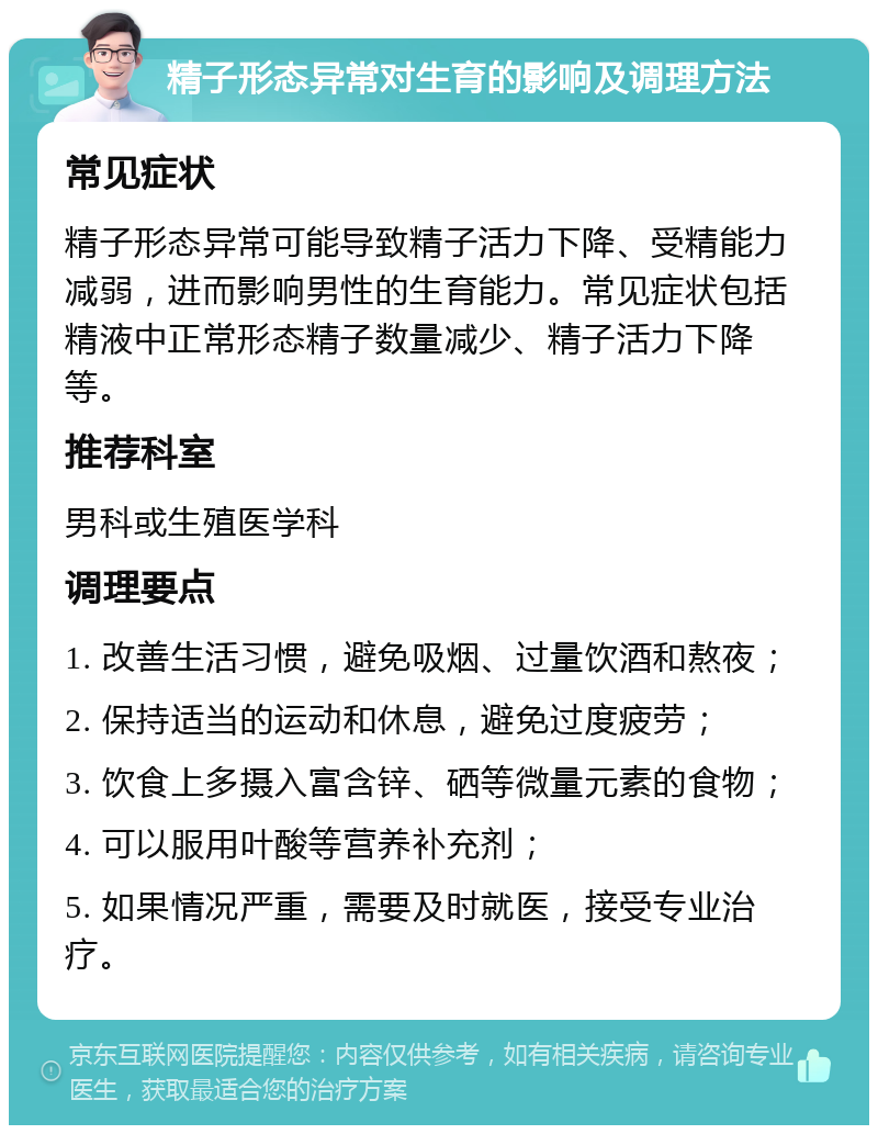 精子形态异常对生育的影响及调理方法 常见症状 精子形态异常可能导致精子活力下降、受精能力减弱，进而影响男性的生育能力。常见症状包括精液中正常形态精子数量减少、精子活力下降等。 推荐科室 男科或生殖医学科 调理要点 1. 改善生活习惯，避免吸烟、过量饮酒和熬夜； 2. 保持适当的运动和休息，避免过度疲劳； 3. 饮食上多摄入富含锌、硒等微量元素的食物； 4. 可以服用叶酸等营养补充剂； 5. 如果情况严重，需要及时就医，接受专业治疗。