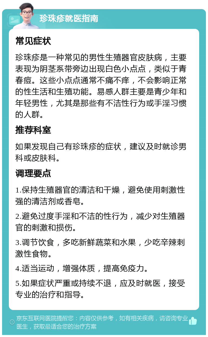 珍珠疹就医指南 常见症状 珍珠疹是一种常见的男性生殖器官皮肤病，主要表现为阴茎系带旁边出现白色小点点，类似于青春痘。这些小点点通常不痛不痒，不会影响正常的性生活和生殖功能。易感人群主要是青少年和年轻男性，尤其是那些有不洁性行为或手淫习惯的人群。 推荐科室 如果发现自己有珍珠疹的症状，建议及时就诊男科或皮肤科。 调理要点 1.保持生殖器官的清洁和干燥，避免使用刺激性强的清洁剂或香皂。 2.避免过度手淫和不洁的性行为，减少对生殖器官的刺激和损伤。 3.调节饮食，多吃新鲜蔬菜和水果，少吃辛辣刺激性食物。 4.适当运动，增强体质，提高免疫力。 5.如果症状严重或持续不退，应及时就医，接受专业的治疗和指导。