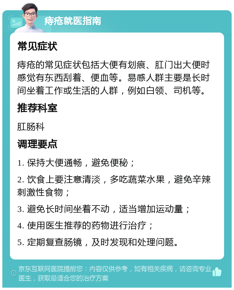 痔疮就医指南 常见症状 痔疮的常见症状包括大便有划痕、肛门出大便时感觉有东西刮着、便血等。易感人群主要是长时间坐着工作或生活的人群，例如白领、司机等。 推荐科室 肛肠科 调理要点 1. 保持大便通畅，避免便秘； 2. 饮食上要注意清淡，多吃蔬菜水果，避免辛辣刺激性食物； 3. 避免长时间坐着不动，适当增加运动量； 4. 使用医生推荐的药物进行治疗； 5. 定期复查肠镜，及时发现和处理问题。