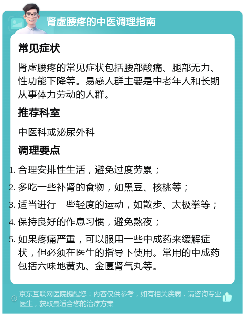 肾虚腰疼的中医调理指南 常见症状 肾虚腰疼的常见症状包括腰部酸痛、腿部无力、性功能下降等。易感人群主要是中老年人和长期从事体力劳动的人群。 推荐科室 中医科或泌尿外科 调理要点 合理安排性生活，避免过度劳累； 多吃一些补肾的食物，如黑豆、核桃等； 适当进行一些轻度的运动，如散步、太极拳等； 保持良好的作息习惯，避免熬夜； 如果疼痛严重，可以服用一些中成药来缓解症状，但必须在医生的指导下使用。常用的中成药包括六味地黄丸、金匮肾气丸等。