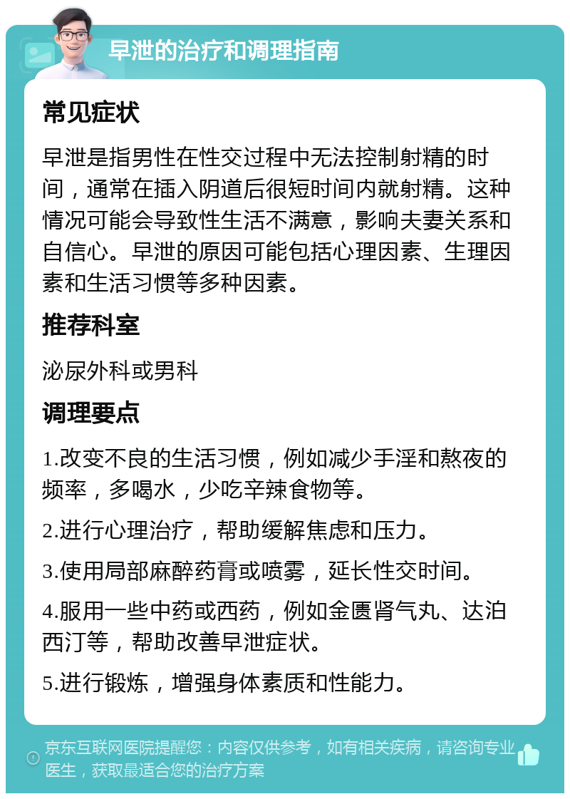 早泄的治疗和调理指南 常见症状 早泄是指男性在性交过程中无法控制射精的时间，通常在插入阴道后很短时间内就射精。这种情况可能会导致性生活不满意，影响夫妻关系和自信心。早泄的原因可能包括心理因素、生理因素和生活习惯等多种因素。 推荐科室 泌尿外科或男科 调理要点 1.改变不良的生活习惯，例如减少手淫和熬夜的频率，多喝水，少吃辛辣食物等。 2.进行心理治疗，帮助缓解焦虑和压力。 3.使用局部麻醉药膏或喷雾，延长性交时间。 4.服用一些中药或西药，例如金匮肾气丸、达泊西汀等，帮助改善早泄症状。 5.进行锻炼，增强身体素质和性能力。