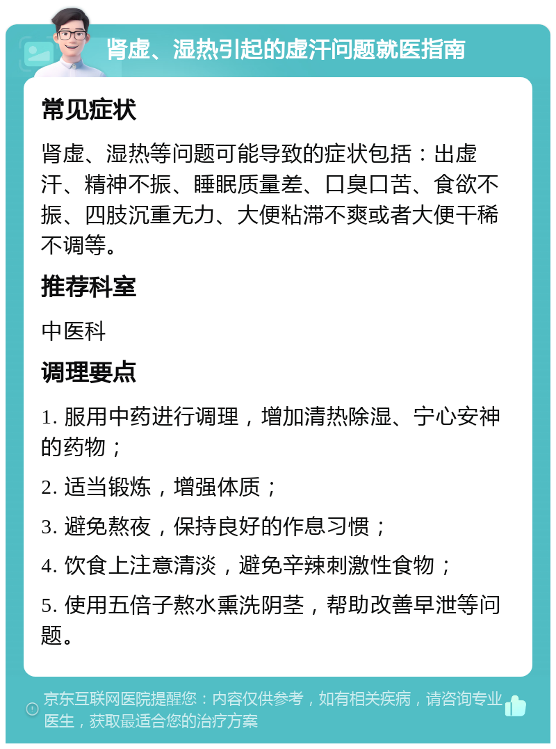 肾虚、湿热引起的虚汗问题就医指南 常见症状 肾虚、湿热等问题可能导致的症状包括：出虚汗、精神不振、睡眠质量差、口臭口苦、食欲不振、四肢沉重无力、大便粘滞不爽或者大便干稀不调等。 推荐科室 中医科 调理要点 1. 服用中药进行调理，增加清热除湿、宁心安神的药物； 2. 适当锻炼，增强体质； 3. 避免熬夜，保持良好的作息习惯； 4. 饮食上注意清淡，避免辛辣刺激性食物； 5. 使用五倍子熬水熏洗阴茎，帮助改善早泄等问题。