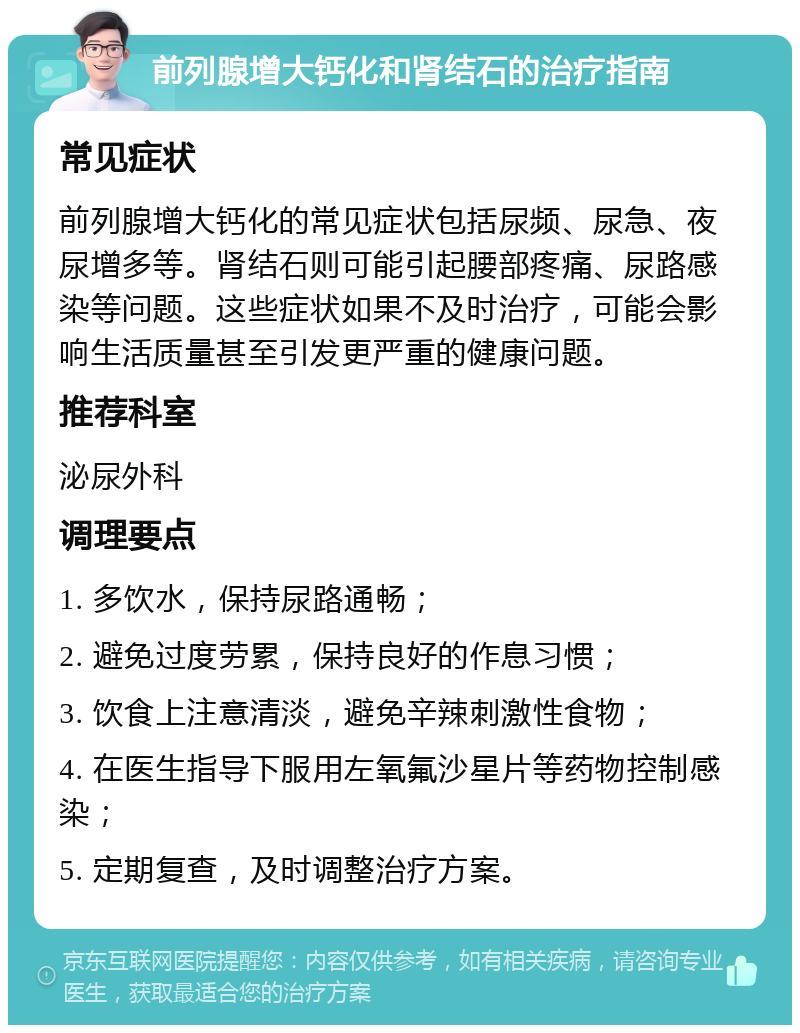 前列腺增大钙化和肾结石的治疗指南 常见症状 前列腺增大钙化的常见症状包括尿频、尿急、夜尿增多等。肾结石则可能引起腰部疼痛、尿路感染等问题。这些症状如果不及时治疗，可能会影响生活质量甚至引发更严重的健康问题。 推荐科室 泌尿外科 调理要点 1. 多饮水，保持尿路通畅； 2. 避免过度劳累，保持良好的作息习惯； 3. 饮食上注意清淡，避免辛辣刺激性食物； 4. 在医生指导下服用左氧氟沙星片等药物控制感染； 5. 定期复查，及时调整治疗方案。