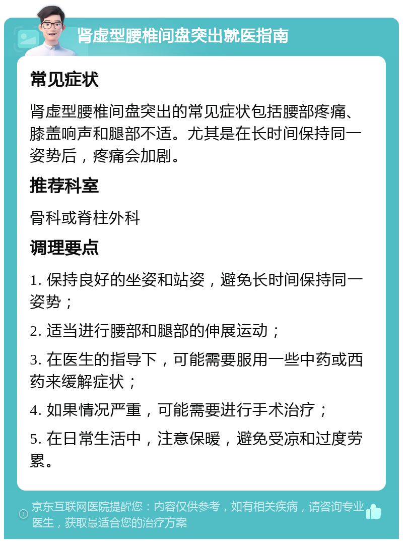 肾虚型腰椎间盘突出就医指南 常见症状 肾虚型腰椎间盘突出的常见症状包括腰部疼痛、膝盖响声和腿部不适。尤其是在长时间保持同一姿势后，疼痛会加剧。 推荐科室 骨科或脊柱外科 调理要点 1. 保持良好的坐姿和站姿，避免长时间保持同一姿势； 2. 适当进行腰部和腿部的伸展运动； 3. 在医生的指导下，可能需要服用一些中药或西药来缓解症状； 4. 如果情况严重，可能需要进行手术治疗； 5. 在日常生活中，注意保暖，避免受凉和过度劳累。