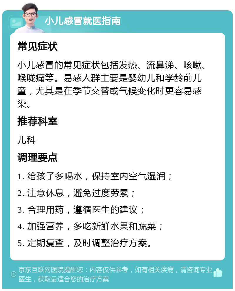 小儿感冒就医指南 常见症状 小儿感冒的常见症状包括发热、流鼻涕、咳嗽、喉咙痛等。易感人群主要是婴幼儿和学龄前儿童，尤其是在季节交替或气候变化时更容易感染。 推荐科室 儿科 调理要点 1. 给孩子多喝水，保持室内空气湿润； 2. 注意休息，避免过度劳累； 3. 合理用药，遵循医生的建议； 4. 加强营养，多吃新鲜水果和蔬菜； 5. 定期复查，及时调整治疗方案。