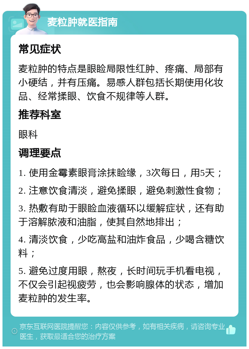 麦粒肿就医指南 常见症状 麦粒肿的特点是眼睑局限性红肿、疼痛、局部有小硬结，并有压痛。易感人群包括长期使用化妆品、经常揉眼、饮食不规律等人群。 推荐科室 眼科 调理要点 1. 使用金霉素眼膏涂抹睑缘，3次每日，用5天； 2. 注意饮食清淡，避免揉眼，避免刺激性食物； 3. 热敷有助于眼睑血液循环以缓解症状，还有助于溶解脓液和油脂，使其自然地排出； 4. 清淡饮食，少吃高盐和油炸食品，少喝含糖饮料； 5. 避免过度用眼，熬夜，长时间玩手机看电视，不仅会引起视疲劳，也会影响腺体的状态，增加麦粒肿的发生率。