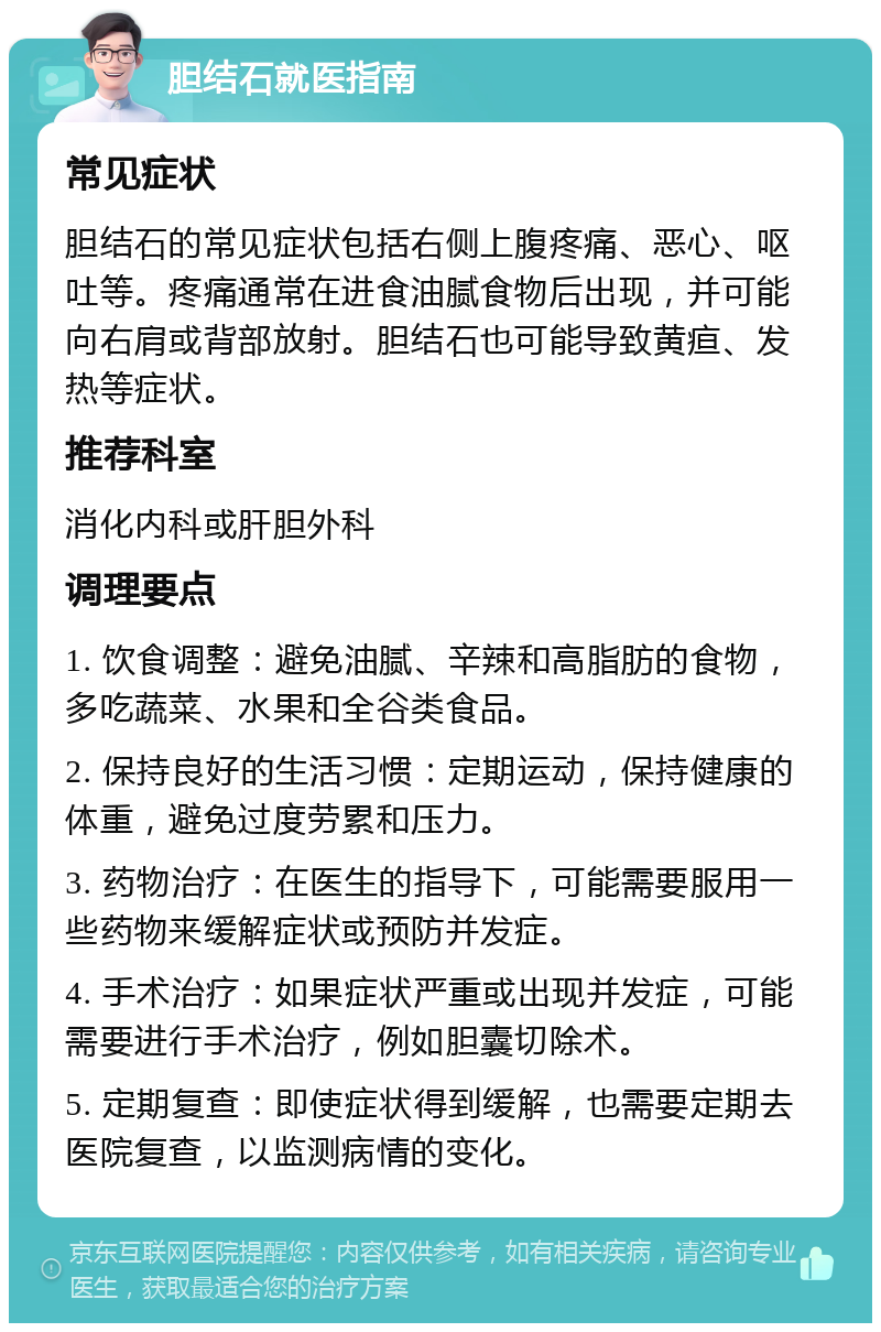 胆结石就医指南 常见症状 胆结石的常见症状包括右侧上腹疼痛、恶心、呕吐等。疼痛通常在进食油腻食物后出现，并可能向右肩或背部放射。胆结石也可能导致黄疸、发热等症状。 推荐科室 消化内科或肝胆外科 调理要点 1. 饮食调整：避免油腻、辛辣和高脂肪的食物，多吃蔬菜、水果和全谷类食品。 2. 保持良好的生活习惯：定期运动，保持健康的体重，避免过度劳累和压力。 3. 药物治疗：在医生的指导下，可能需要服用一些药物来缓解症状或预防并发症。 4. 手术治疗：如果症状严重或出现并发症，可能需要进行手术治疗，例如胆囊切除术。 5. 定期复查：即使症状得到缓解，也需要定期去医院复查，以监测病情的变化。