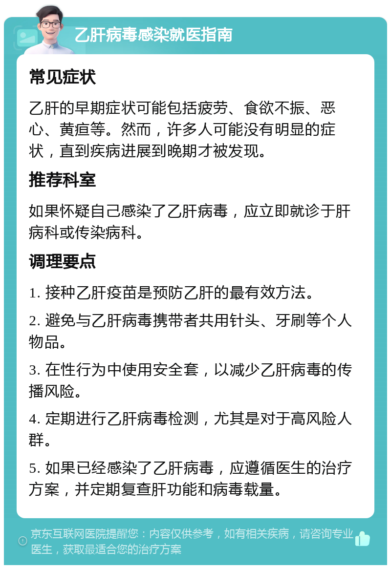 乙肝病毒感染就医指南 常见症状 乙肝的早期症状可能包括疲劳、食欲不振、恶心、黄疸等。然而，许多人可能没有明显的症状，直到疾病进展到晚期才被发现。 推荐科室 如果怀疑自己感染了乙肝病毒，应立即就诊于肝病科或传染病科。 调理要点 1. 接种乙肝疫苗是预防乙肝的最有效方法。 2. 避免与乙肝病毒携带者共用针头、牙刷等个人物品。 3. 在性行为中使用安全套，以减少乙肝病毒的传播风险。 4. 定期进行乙肝病毒检测，尤其是对于高风险人群。 5. 如果已经感染了乙肝病毒，应遵循医生的治疗方案，并定期复查肝功能和病毒载量。