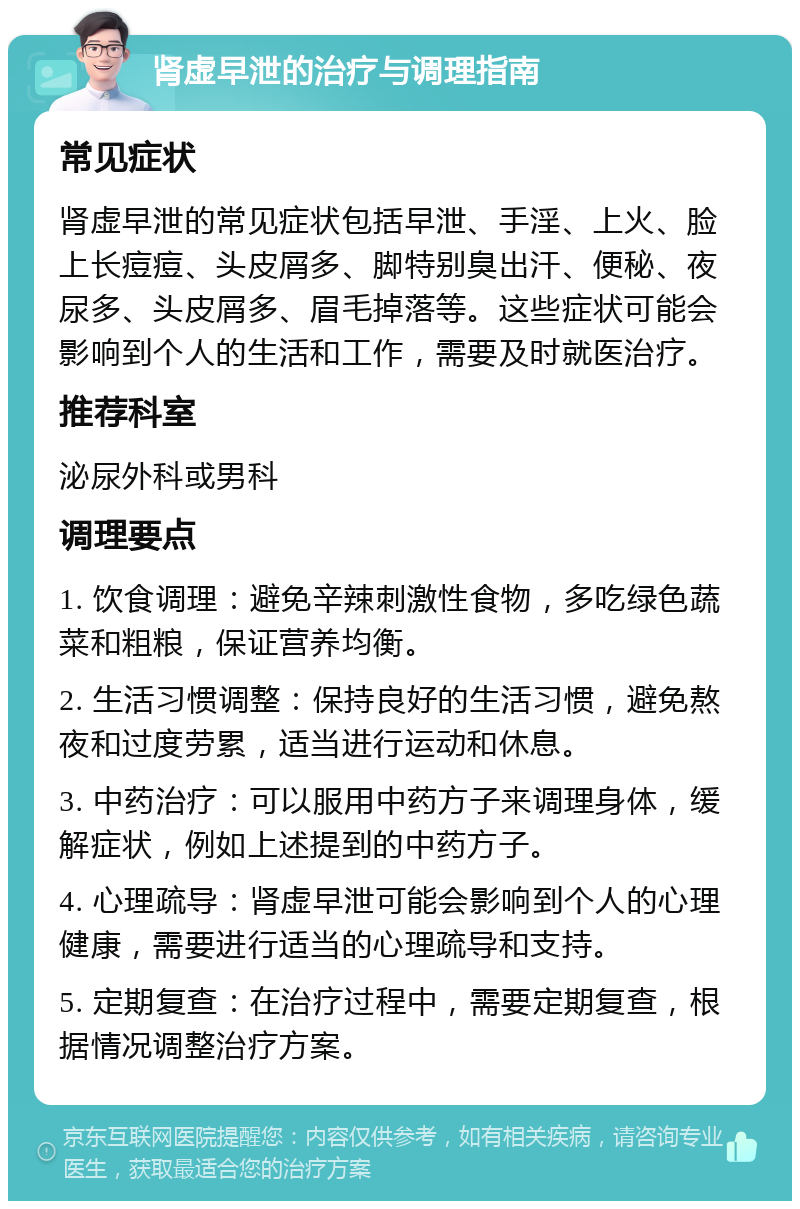 肾虚早泄的治疗与调理指南 常见症状 肾虚早泄的常见症状包括早泄、手淫、上火、脸上长痘痘、头皮屑多、脚特别臭出汗、便秘、夜尿多、头皮屑多、眉毛掉落等。这些症状可能会影响到个人的生活和工作，需要及时就医治疗。 推荐科室 泌尿外科或男科 调理要点 1. 饮食调理：避免辛辣刺激性食物，多吃绿色蔬菜和粗粮，保证营养均衡。 2. 生活习惯调整：保持良好的生活习惯，避免熬夜和过度劳累，适当进行运动和休息。 3. 中药治疗：可以服用中药方子来调理身体，缓解症状，例如上述提到的中药方子。 4. 心理疏导：肾虚早泄可能会影响到个人的心理健康，需要进行适当的心理疏导和支持。 5. 定期复查：在治疗过程中，需要定期复查，根据情况调整治疗方案。