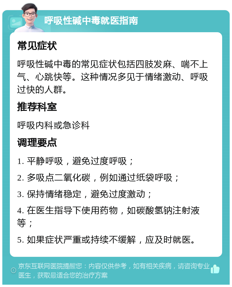 呼吸性碱中毒就医指南 常见症状 呼吸性碱中毒的常见症状包括四肢发麻、喘不上气、心跳快等。这种情况多见于情绪激动、呼吸过快的人群。 推荐科室 呼吸内科或急诊科 调理要点 1. 平静呼吸，避免过度呼吸； 2. 多吸点二氧化碳，例如通过纸袋呼吸； 3. 保持情绪稳定，避免过度激动； 4. 在医生指导下使用药物，如碳酸氢钠注射液等； 5. 如果症状严重或持续不缓解，应及时就医。