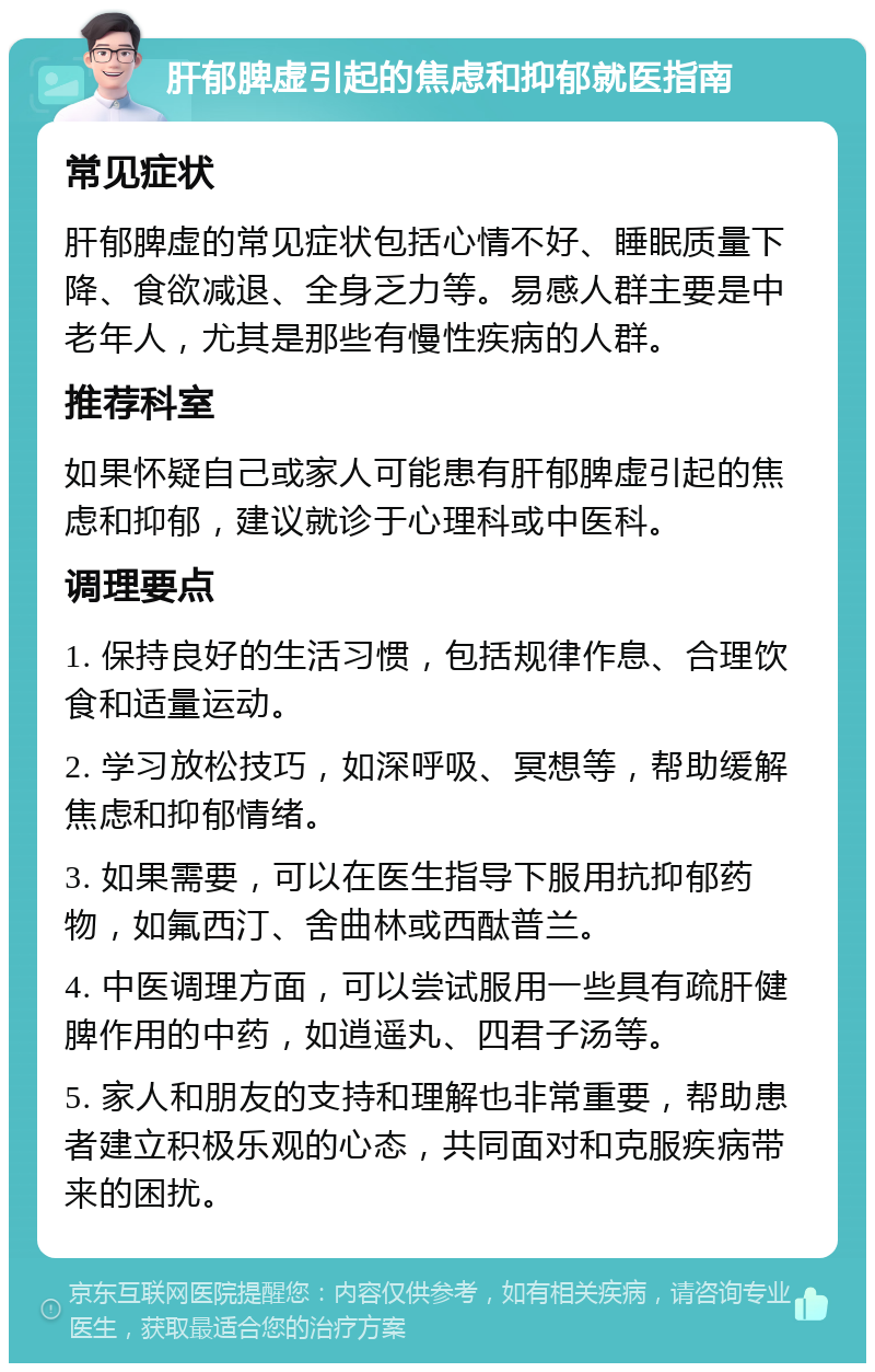 肝郁脾虚引起的焦虑和抑郁就医指南 常见症状 肝郁脾虚的常见症状包括心情不好、睡眠质量下降、食欲减退、全身乏力等。易感人群主要是中老年人，尤其是那些有慢性疾病的人群。 推荐科室 如果怀疑自己或家人可能患有肝郁脾虚引起的焦虑和抑郁，建议就诊于心理科或中医科。 调理要点 1. 保持良好的生活习惯，包括规律作息、合理饮食和适量运动。 2. 学习放松技巧，如深呼吸、冥想等，帮助缓解焦虑和抑郁情绪。 3. 如果需要，可以在医生指导下服用抗抑郁药物，如氟西汀、舍曲林或西酞普兰。 4. 中医调理方面，可以尝试服用一些具有疏肝健脾作用的中药，如逍遥丸、四君子汤等。 5. 家人和朋友的支持和理解也非常重要，帮助患者建立积极乐观的心态，共同面对和克服疾病带来的困扰。