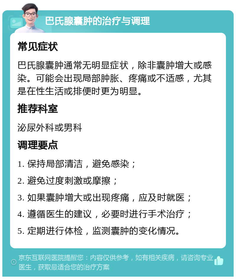 巴氏腺囊肿的治疗与调理 常见症状 巴氏腺囊肿通常无明显症状，除非囊肿增大或感染。可能会出现局部肿胀、疼痛或不适感，尤其是在性生活或排便时更为明显。 推荐科室 泌尿外科或男科 调理要点 1. 保持局部清洁，避免感染； 2. 避免过度刺激或摩擦； 3. 如果囊肿增大或出现疼痛，应及时就医； 4. 遵循医生的建议，必要时进行手术治疗； 5. 定期进行体检，监测囊肿的变化情况。