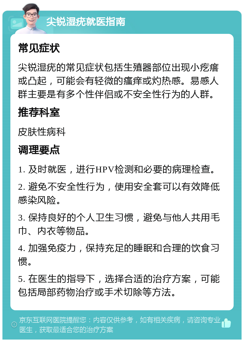 尖锐湿疣就医指南 常见症状 尖锐湿疣的常见症状包括生殖器部位出现小疙瘩或凸起，可能会有轻微的瘙痒或灼热感。易感人群主要是有多个性伴侣或不安全性行为的人群。 推荐科室 皮肤性病科 调理要点 1. 及时就医，进行HPV检测和必要的病理检查。 2. 避免不安全性行为，使用安全套可以有效降低感染风险。 3. 保持良好的个人卫生习惯，避免与他人共用毛巾、内衣等物品。 4. 加强免疫力，保持充足的睡眠和合理的饮食习惯。 5. 在医生的指导下，选择合适的治疗方案，可能包括局部药物治疗或手术切除等方法。