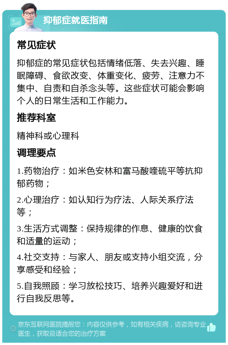 抑郁症就医指南 常见症状 抑郁症的常见症状包括情绪低落、失去兴趣、睡眠障碍、食欲改变、体重变化、疲劳、注意力不集中、自责和自杀念头等。这些症状可能会影响个人的日常生活和工作能力。 推荐科室 精神科或心理科 调理要点 1.药物治疗：如米色安林和富马酸喹硫平等抗抑郁药物； 2.心理治疗：如认知行为疗法、人际关系疗法等； 3.生活方式调整：保持规律的作息、健康的饮食和适量的运动； 4.社交支持：与家人、朋友或支持小组交流，分享感受和经验； 5.自我照顾：学习放松技巧、培养兴趣爱好和进行自我反思等。