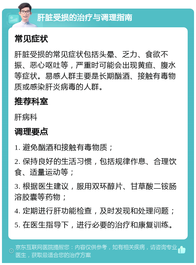 肝脏受损的治疗与调理指南 常见症状 肝脏受损的常见症状包括头晕、乏力、食欲不振、恶心呕吐等，严重时可能会出现黄疸、腹水等症状。易感人群主要是长期酗酒、接触有毒物质或感染肝炎病毒的人群。 推荐科室 肝病科 调理要点 1. 避免酗酒和接触有毒物质； 2. 保持良好的生活习惯，包括规律作息、合理饮食、适量运动等； 3. 根据医生建议，服用双环醇片、甘草酸二铵肠溶胶囊等药物； 4. 定期进行肝功能检查，及时发现和处理问题； 5. 在医生指导下，进行必要的治疗和康复训练。