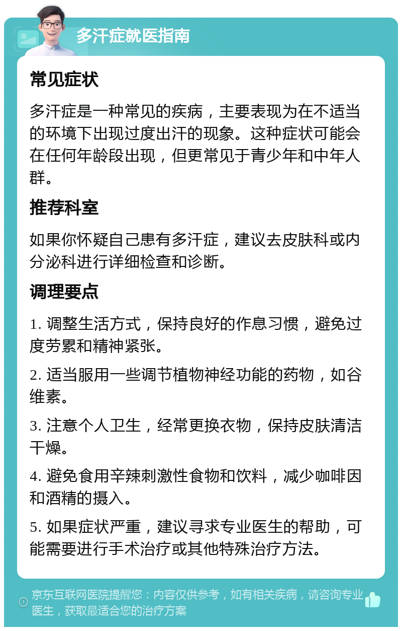 多汗症就医指南 常见症状 多汗症是一种常见的疾病，主要表现为在不适当的环境下出现过度出汗的现象。这种症状可能会在任何年龄段出现，但更常见于青少年和中年人群。 推荐科室 如果你怀疑自己患有多汗症，建议去皮肤科或内分泌科进行详细检查和诊断。 调理要点 1. 调整生活方式，保持良好的作息习惯，避免过度劳累和精神紧张。 2. 适当服用一些调节植物神经功能的药物，如谷维素。 3. 注意个人卫生，经常更换衣物，保持皮肤清洁干燥。 4. 避免食用辛辣刺激性食物和饮料，减少咖啡因和酒精的摄入。 5. 如果症状严重，建议寻求专业医生的帮助，可能需要进行手术治疗或其他特殊治疗方法。