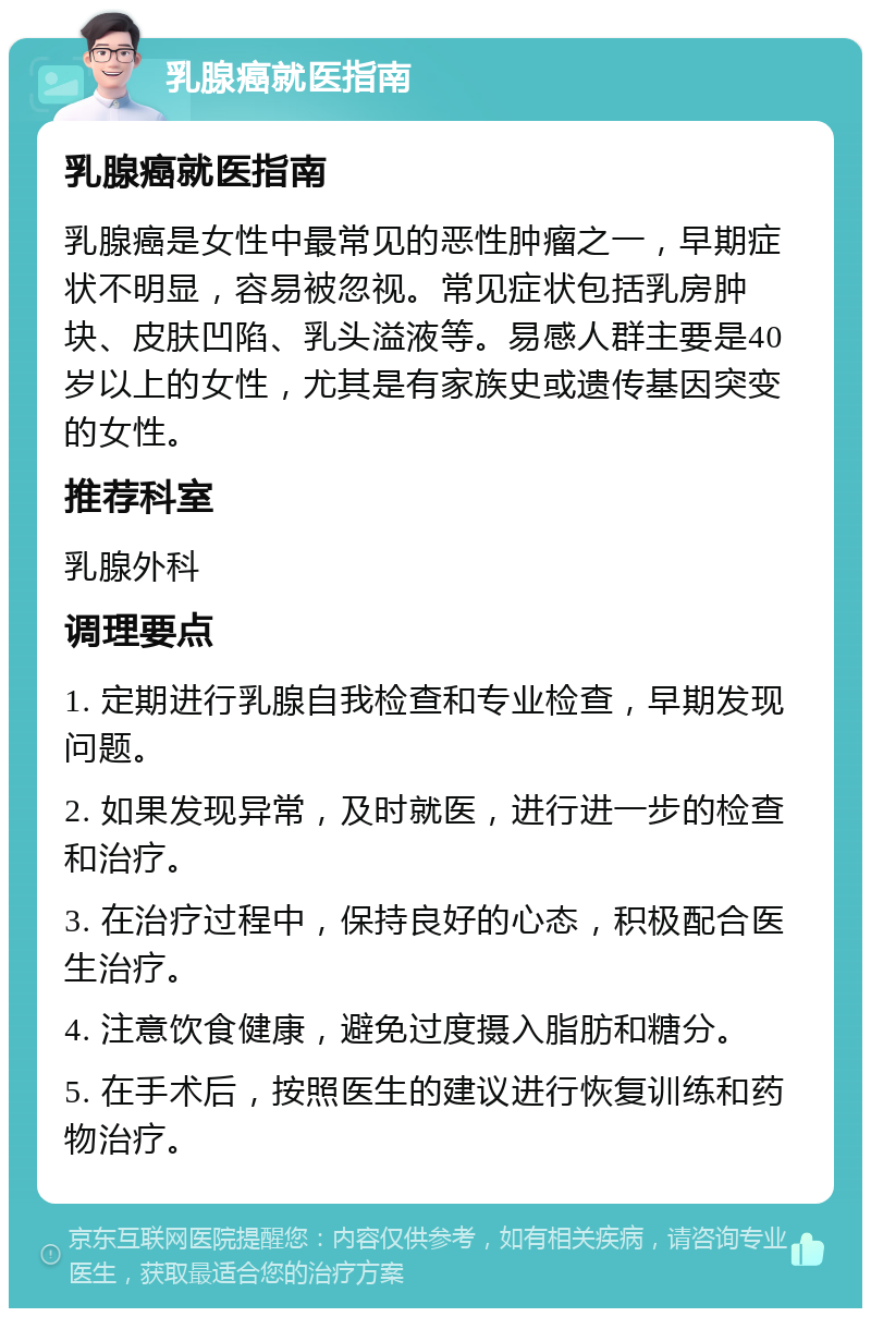 乳腺癌就医指南 乳腺癌就医指南 乳腺癌是女性中最常见的恶性肿瘤之一，早期症状不明显，容易被忽视。常见症状包括乳房肿块、皮肤凹陷、乳头溢液等。易感人群主要是40岁以上的女性，尤其是有家族史或遗传基因突变的女性。 推荐科室 乳腺外科 调理要点 1. 定期进行乳腺自我检查和专业检查，早期发现问题。 2. 如果发现异常，及时就医，进行进一步的检查和治疗。 3. 在治疗过程中，保持良好的心态，积极配合医生治疗。 4. 注意饮食健康，避免过度摄入脂肪和糖分。 5. 在手术后，按照医生的建议进行恢复训练和药物治疗。