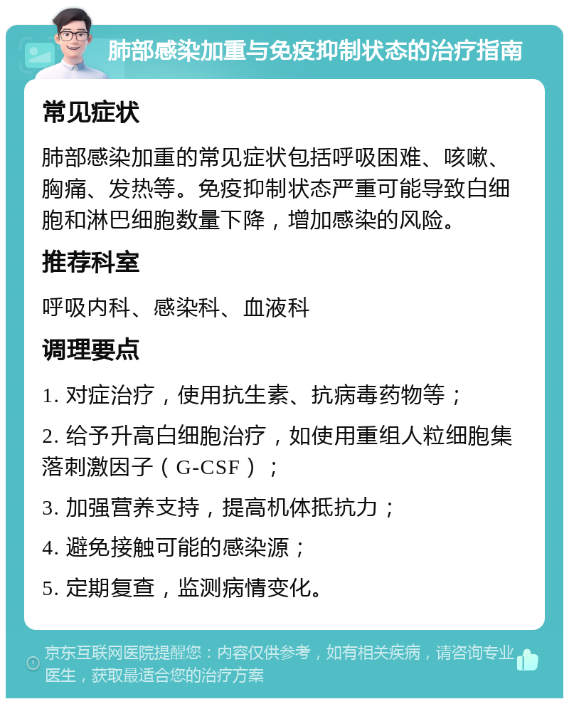 肺部感染加重与免疫抑制状态的治疗指南 常见症状 肺部感染加重的常见症状包括呼吸困难、咳嗽、胸痛、发热等。免疫抑制状态严重可能导致白细胞和淋巴细胞数量下降，增加感染的风险。 推荐科室 呼吸内科、感染科、血液科 调理要点 1. 对症治疗，使用抗生素、抗病毒药物等； 2. 给予升高白细胞治疗，如使用重组人粒细胞集落刺激因子（G-CSF）； 3. 加强营养支持，提高机体抵抗力； 4. 避免接触可能的感染源； 5. 定期复查，监测病情变化。