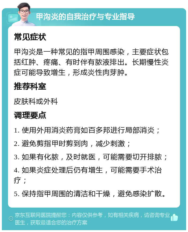 甲沟炎的自我治疗与专业指导 常见症状 甲沟炎是一种常见的指甲周围感染，主要症状包括红肿、疼痛、有时伴有脓液排出。长期慢性炎症可能导致增生，形成炎性肉芽肿。 推荐科室 皮肤科或外科 调理要点 1. 使用外用消炎药膏如百多邦进行局部消炎； 2. 避免剪指甲时剪到肉，减少刺激； 3. 如果有化脓，及时就医，可能需要切开排脓； 4. 如果炎症处理后仍有增生，可能需要手术治疗； 5. 保持指甲周围的清洁和干燥，避免感染扩散。