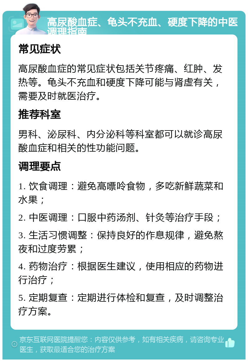 高尿酸血症、龟头不充血、硬度下降的中医调理指南 常见症状 高尿酸血症的常见症状包括关节疼痛、红肿、发热等。龟头不充血和硬度下降可能与肾虚有关，需要及时就医治疗。 推荐科室 男科、泌尿科、内分泌科等科室都可以就诊高尿酸血症和相关的性功能问题。 调理要点 1. 饮食调理：避免高嘌呤食物，多吃新鲜蔬菜和水果； 2. 中医调理：口服中药汤剂、针灸等治疗手段； 3. 生活习惯调整：保持良好的作息规律，避免熬夜和过度劳累； 4. 药物治疗：根据医生建议，使用相应的药物进行治疗； 5. 定期复查：定期进行体检和复查，及时调整治疗方案。