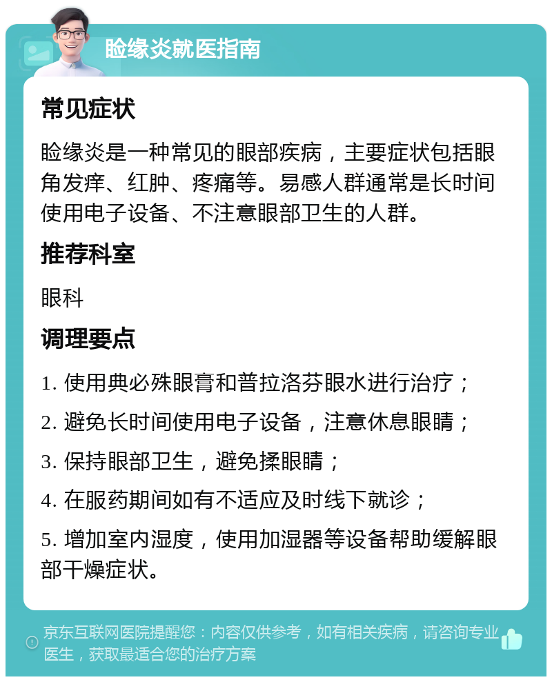 睑缘炎就医指南 常见症状 睑缘炎是一种常见的眼部疾病，主要症状包括眼角发痒、红肿、疼痛等。易感人群通常是长时间使用电子设备、不注意眼部卫生的人群。 推荐科室 眼科 调理要点 1. 使用典必殊眼膏和普拉洛芬眼水进行治疗； 2. 避免长时间使用电子设备，注意休息眼睛； 3. 保持眼部卫生，避免揉眼睛； 4. 在服药期间如有不适应及时线下就诊； 5. 增加室内湿度，使用加湿器等设备帮助缓解眼部干燥症状。