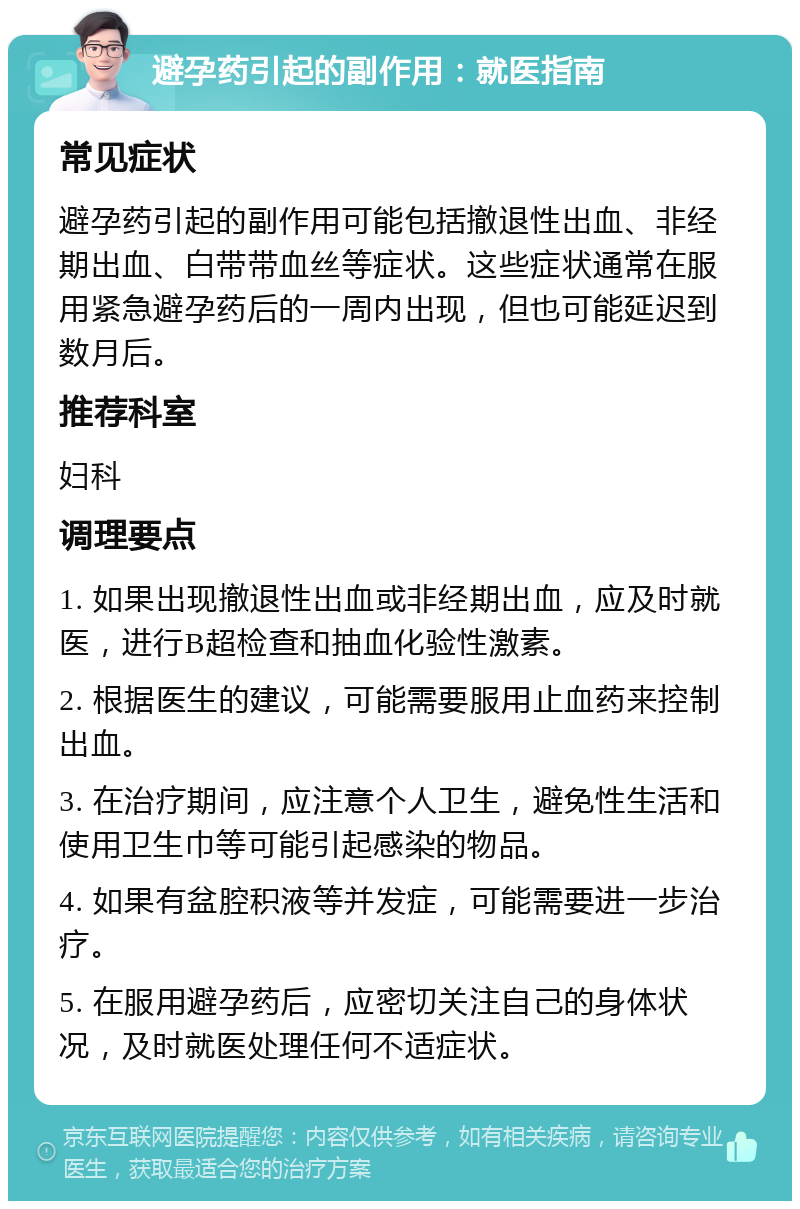 避孕药引起的副作用：就医指南 常见症状 避孕药引起的副作用可能包括撤退性出血、非经期出血、白带带血丝等症状。这些症状通常在服用紧急避孕药后的一周内出现，但也可能延迟到数月后。 推荐科室 妇科 调理要点 1. 如果出现撤退性出血或非经期出血，应及时就医，进行B超检查和抽血化验性激素。 2. 根据医生的建议，可能需要服用止血药来控制出血。 3. 在治疗期间，应注意个人卫生，避免性生活和使用卫生巾等可能引起感染的物品。 4. 如果有盆腔积液等并发症，可能需要进一步治疗。 5. 在服用避孕药后，应密切关注自己的身体状况，及时就医处理任何不适症状。