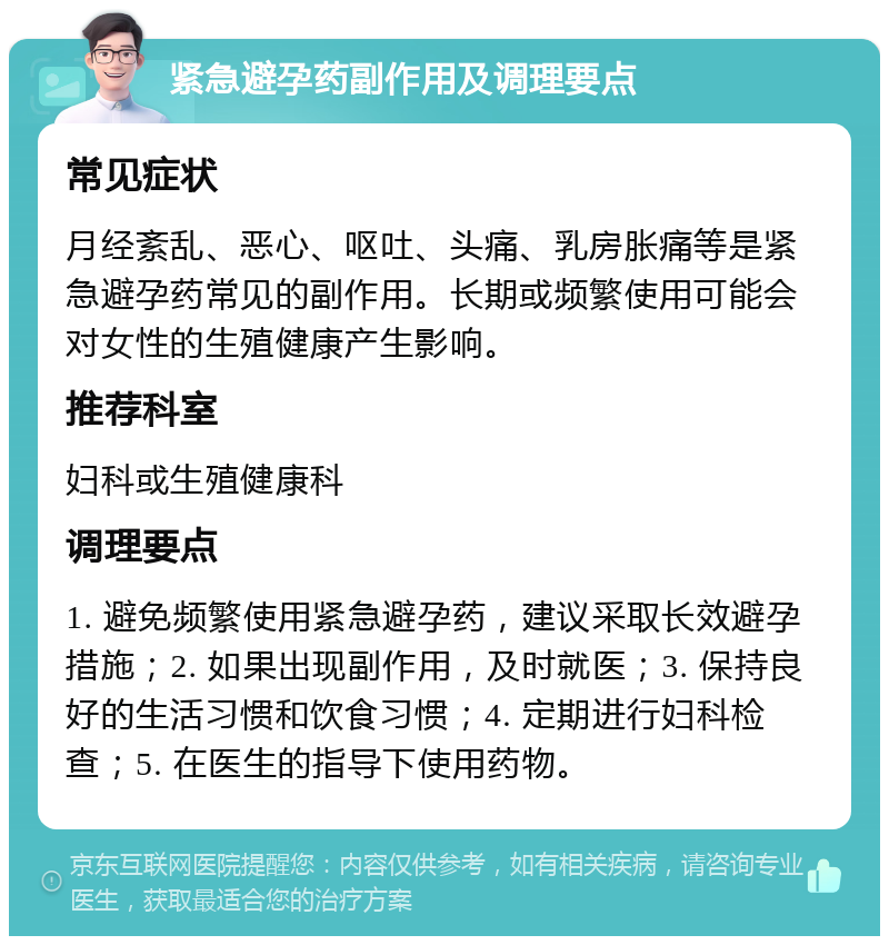 紧急避孕药副作用及调理要点 常见症状 月经紊乱、恶心、呕吐、头痛、乳房胀痛等是紧急避孕药常见的副作用。长期或频繁使用可能会对女性的生殖健康产生影响。 推荐科室 妇科或生殖健康科 调理要点 1. 避免频繁使用紧急避孕药，建议采取长效避孕措施；2. 如果出现副作用，及时就医；3. 保持良好的生活习惯和饮食习惯；4. 定期进行妇科检查；5. 在医生的指导下使用药物。