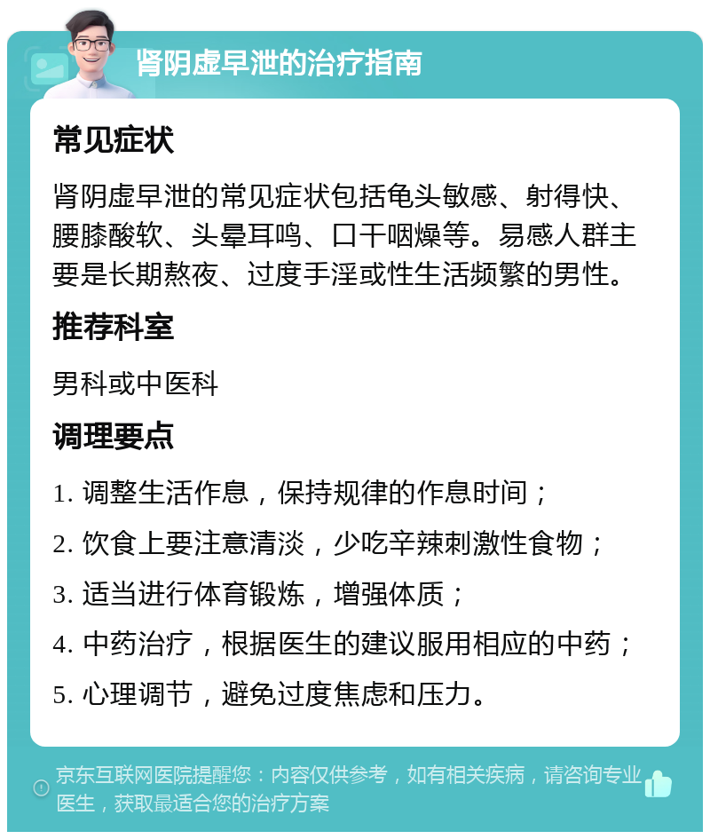 肾阴虚早泄的治疗指南 常见症状 肾阴虚早泄的常见症状包括龟头敏感、射得快、腰膝酸软、头晕耳鸣、口干咽燥等。易感人群主要是长期熬夜、过度手淫或性生活频繁的男性。 推荐科室 男科或中医科 调理要点 1. 调整生活作息，保持规律的作息时间； 2. 饮食上要注意清淡，少吃辛辣刺激性食物； 3. 适当进行体育锻炼，增强体质； 4. 中药治疗，根据医生的建议服用相应的中药； 5. 心理调节，避免过度焦虑和压力。