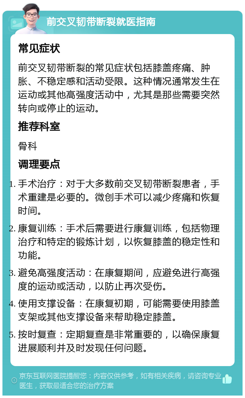 前交叉韧带断裂就医指南 常见症状 前交叉韧带断裂的常见症状包括膝盖疼痛、肿胀、不稳定感和活动受限。这种情况通常发生在运动或其他高强度活动中，尤其是那些需要突然转向或停止的运动。 推荐科室 骨科 调理要点 手术治疗：对于大多数前交叉韧带断裂患者，手术重建是必要的。微创手术可以减少疼痛和恢复时间。 康复训练：手术后需要进行康复训练，包括物理治疗和特定的锻炼计划，以恢复膝盖的稳定性和功能。 避免高强度活动：在康复期间，应避免进行高强度的运动或活动，以防止再次受伤。 使用支撑设备：在康复初期，可能需要使用膝盖支架或其他支撑设备来帮助稳定膝盖。 按时复查：定期复查是非常重要的，以确保康复进展顺利并及时发现任何问题。