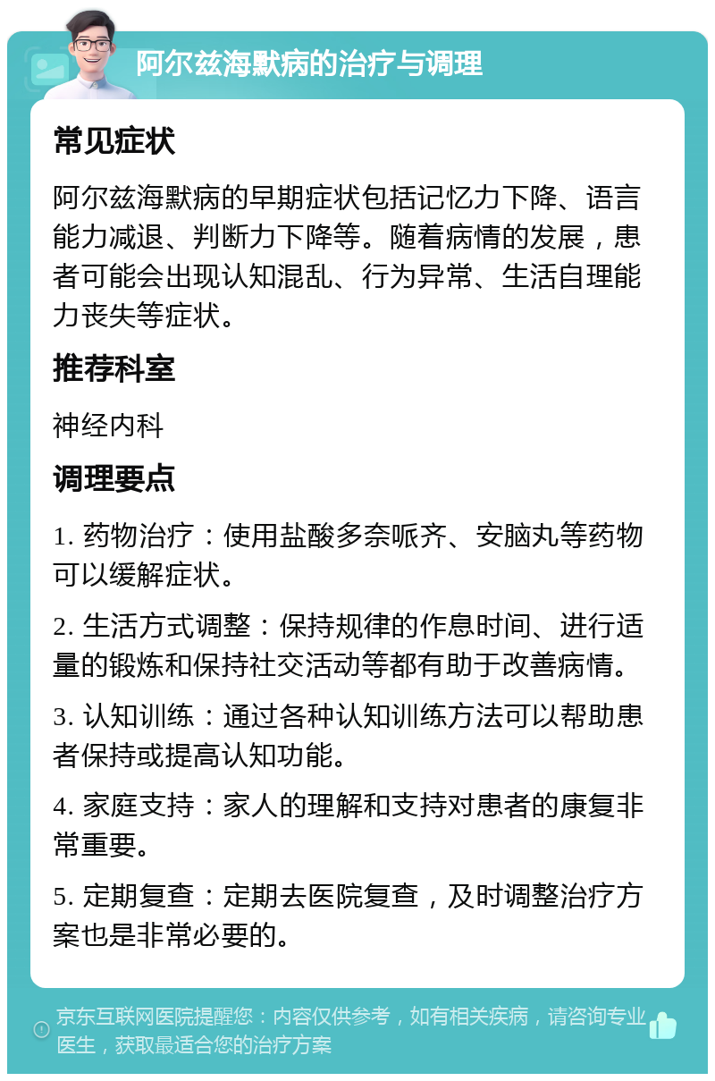 阿尔兹海默病的治疗与调理 常见症状 阿尔兹海默病的早期症状包括记忆力下降、语言能力减退、判断力下降等。随着病情的发展，患者可能会出现认知混乱、行为异常、生活自理能力丧失等症状。 推荐科室 神经内科 调理要点 1. 药物治疗：使用盐酸多奈哌齐、安脑丸等药物可以缓解症状。 2. 生活方式调整：保持规律的作息时间、进行适量的锻炼和保持社交活动等都有助于改善病情。 3. 认知训练：通过各种认知训练方法可以帮助患者保持或提高认知功能。 4. 家庭支持：家人的理解和支持对患者的康复非常重要。 5. 定期复查：定期去医院复查，及时调整治疗方案也是非常必要的。