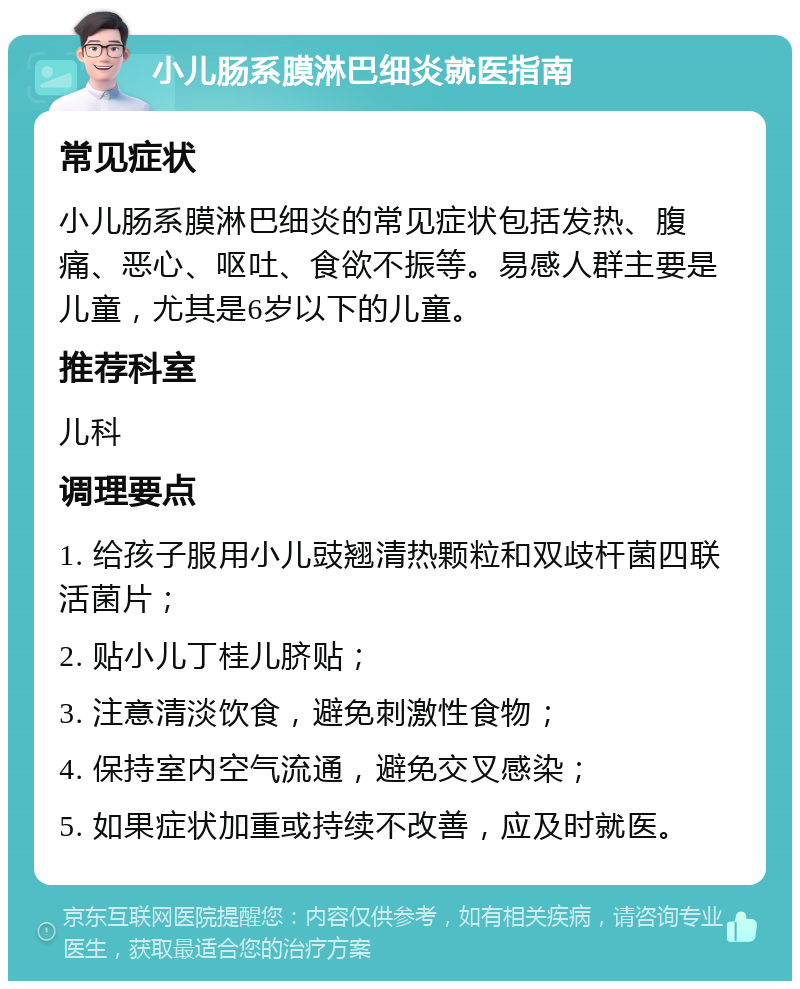 小儿肠系膜淋巴细炎就医指南 常见症状 小儿肠系膜淋巴细炎的常见症状包括发热、腹痛、恶心、呕吐、食欲不振等。易感人群主要是儿童，尤其是6岁以下的儿童。 推荐科室 儿科 调理要点 1. 给孩子服用小儿豉翘清热颗粒和双歧杆菌四联活菌片； 2. 贴小儿丁桂儿脐贴； 3. 注意清淡饮食，避免刺激性食物； 4. 保持室内空气流通，避免交叉感染； 5. 如果症状加重或持续不改善，应及时就医。