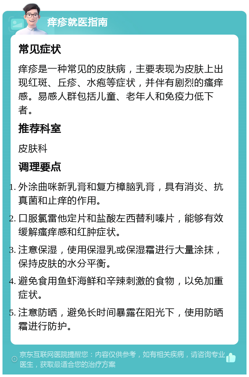 痒疹就医指南 常见症状 痒疹是一种常见的皮肤病，主要表现为皮肤上出现红斑、丘疹、水疱等症状，并伴有剧烈的瘙痒感。易感人群包括儿童、老年人和免疫力低下者。 推荐科室 皮肤科 调理要点 外涂曲咪新乳膏和复方樟脑乳膏，具有消炎、抗真菌和止痒的作用。 口服氯雷他定片和盐酸左西替利嗪片，能够有效缓解瘙痒感和红肿症状。 注意保湿，使用保湿乳或保湿霜进行大量涂抹，保持皮肤的水分平衡。 避免食用鱼虾海鲜和辛辣刺激的食物，以免加重症状。 注意防晒，避免长时间暴露在阳光下，使用防晒霜进行防护。