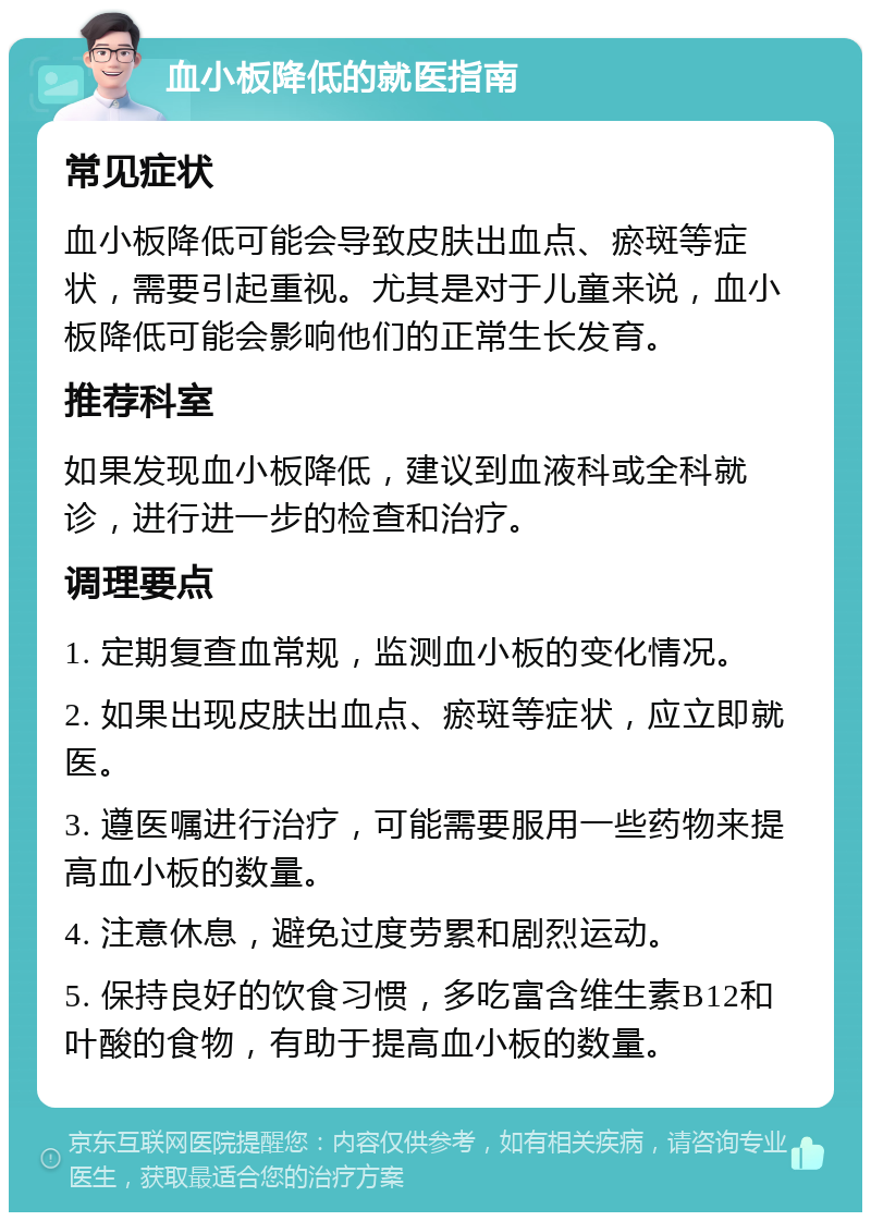 血小板降低的就医指南 常见症状 血小板降低可能会导致皮肤出血点、瘀斑等症状，需要引起重视。尤其是对于儿童来说，血小板降低可能会影响他们的正常生长发育。 推荐科室 如果发现血小板降低，建议到血液科或全科就诊，进行进一步的检查和治疗。 调理要点 1. 定期复查血常规，监测血小板的变化情况。 2. 如果出现皮肤出血点、瘀斑等症状，应立即就医。 3. 遵医嘱进行治疗，可能需要服用一些药物来提高血小板的数量。 4. 注意休息，避免过度劳累和剧烈运动。 5. 保持良好的饮食习惯，多吃富含维生素B12和叶酸的食物，有助于提高血小板的数量。