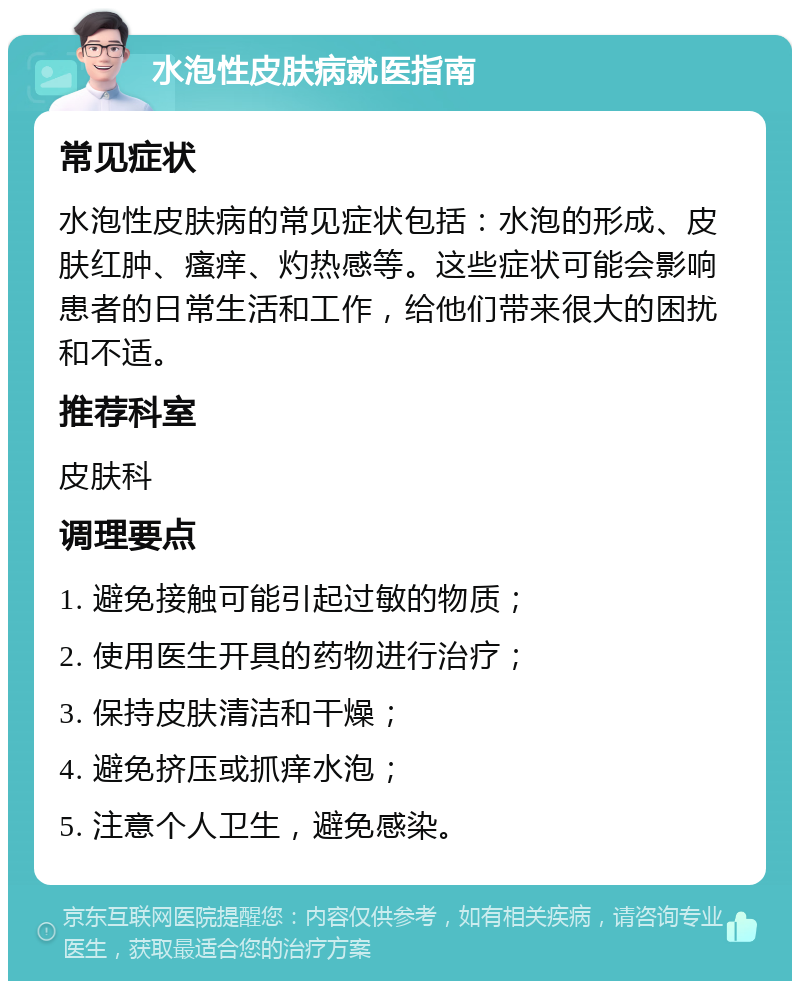 水泡性皮肤病就医指南 常见症状 水泡性皮肤病的常见症状包括：水泡的形成、皮肤红肿、瘙痒、灼热感等。这些症状可能会影响患者的日常生活和工作，给他们带来很大的困扰和不适。 推荐科室 皮肤科 调理要点 1. 避免接触可能引起过敏的物质； 2. 使用医生开具的药物进行治疗； 3. 保持皮肤清洁和干燥； 4. 避免挤压或抓痒水泡； 5. 注意个人卫生，避免感染。