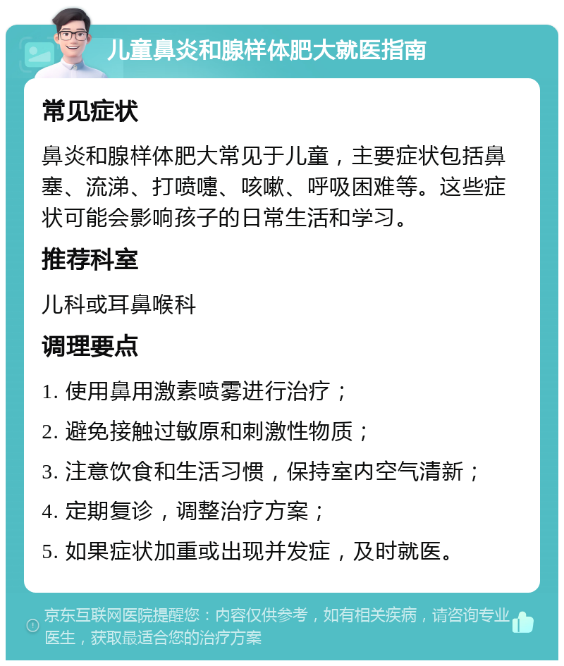 儿童鼻炎和腺样体肥大就医指南 常见症状 鼻炎和腺样体肥大常见于儿童，主要症状包括鼻塞、流涕、打喷嚏、咳嗽、呼吸困难等。这些症状可能会影响孩子的日常生活和学习。 推荐科室 儿科或耳鼻喉科 调理要点 1. 使用鼻用激素喷雾进行治疗； 2. 避免接触过敏原和刺激性物质； 3. 注意饮食和生活习惯，保持室内空气清新； 4. 定期复诊，调整治疗方案； 5. 如果症状加重或出现并发症，及时就医。