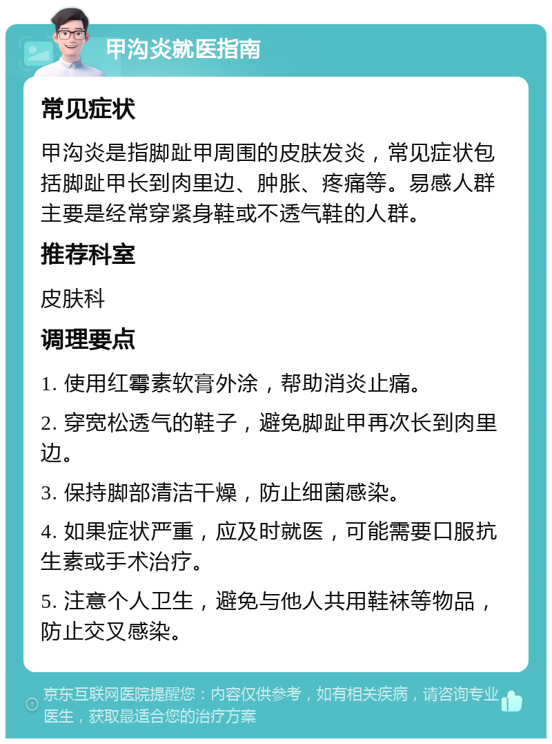 甲沟炎就医指南 常见症状 甲沟炎是指脚趾甲周围的皮肤发炎，常见症状包括脚趾甲长到肉里边、肿胀、疼痛等。易感人群主要是经常穿紧身鞋或不透气鞋的人群。 推荐科室 皮肤科 调理要点 1. 使用红霉素软膏外涂，帮助消炎止痛。 2. 穿宽松透气的鞋子，避免脚趾甲再次长到肉里边。 3. 保持脚部清洁干燥，防止细菌感染。 4. 如果症状严重，应及时就医，可能需要口服抗生素或手术治疗。 5. 注意个人卫生，避免与他人共用鞋袜等物品，防止交叉感染。