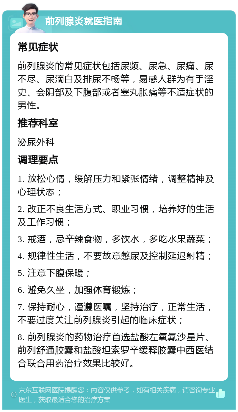 前列腺炎就医指南 常见症状 前列腺炎的常见症状包括尿频、尿急、尿痛、尿不尽、尿滴白及排尿不畅等，易感人群为有手淫史、会阴部及下腹部或者睾丸胀痛等不适症状的男性。 推荐科室 泌尿外科 调理要点 1. 放松心情，缓解压力和紧张情绪，调整精神及心理状态； 2. 改正不良生活方式、职业习惯，培养好的生活及工作习惯； 3. 戒酒，忌辛辣食物，多饮水，多吃水果蔬菜； 4. 规律性生活，不要故意憋尿及控制延迟射精； 5. 注意下腹保暖； 6. 避免久坐，加强体育锻炼； 7. 保持耐心，谨遵医嘱，坚持治疗，正常生活，不要过度关注前列腺炎引起的临床症状； 8. 前列腺炎的药物治疗首选盐酸左氧氟沙星片、前列舒通胶囊和盐酸坦索罗辛缓释胶囊中西医结合联合用药治疗效果比较好。