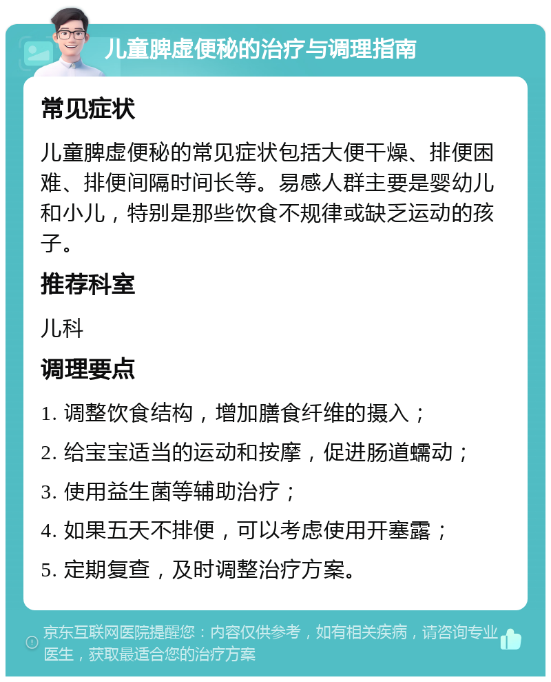 儿童脾虚便秘的治疗与调理指南 常见症状 儿童脾虚便秘的常见症状包括大便干燥、排便困难、排便间隔时间长等。易感人群主要是婴幼儿和小儿，特别是那些饮食不规律或缺乏运动的孩子。 推荐科室 儿科 调理要点 1. 调整饮食结构，增加膳食纤维的摄入； 2. 给宝宝适当的运动和按摩，促进肠道蠕动； 3. 使用益生菌等辅助治疗； 4. 如果五天不排便，可以考虑使用开塞露； 5. 定期复查，及时调整治疗方案。