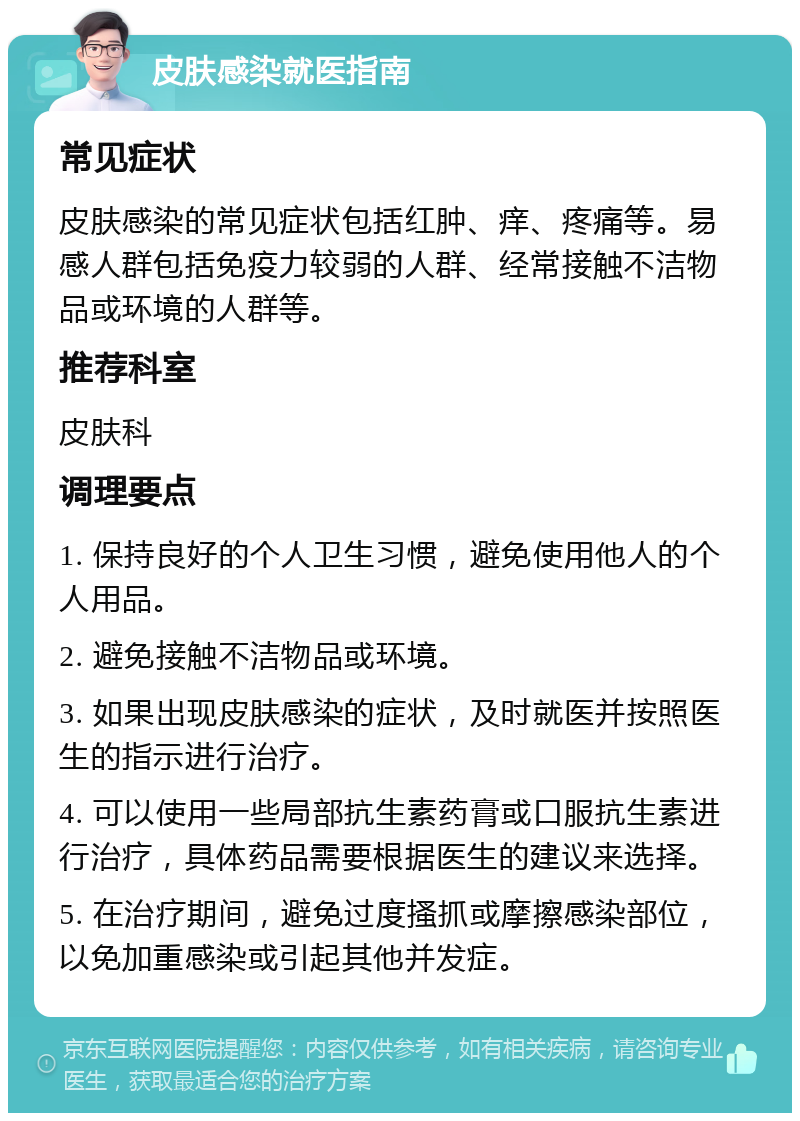 皮肤感染就医指南 常见症状 皮肤感染的常见症状包括红肿、痒、疼痛等。易感人群包括免疫力较弱的人群、经常接触不洁物品或环境的人群等。 推荐科室 皮肤科 调理要点 1. 保持良好的个人卫生习惯，避免使用他人的个人用品。 2. 避免接触不洁物品或环境。 3. 如果出现皮肤感染的症状，及时就医并按照医生的指示进行治疗。 4. 可以使用一些局部抗生素药膏或口服抗生素进行治疗，具体药品需要根据医生的建议来选择。 5. 在治疗期间，避免过度搔抓或摩擦感染部位，以免加重感染或引起其他并发症。