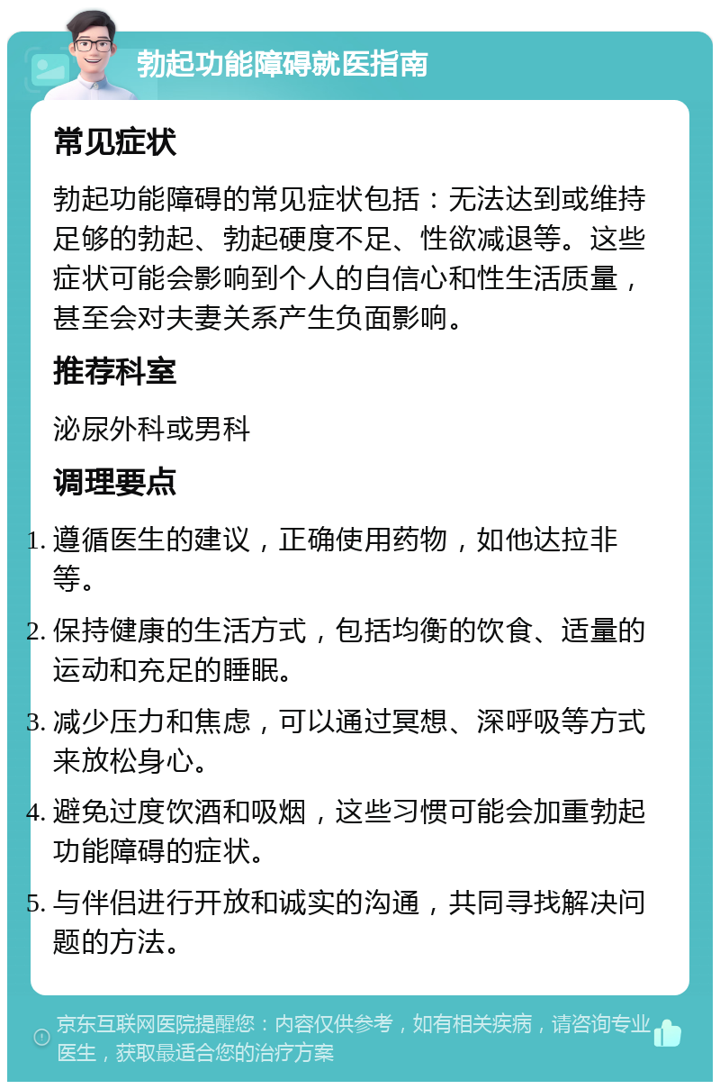 勃起功能障碍就医指南 常见症状 勃起功能障碍的常见症状包括：无法达到或维持足够的勃起、勃起硬度不足、性欲减退等。这些症状可能会影响到个人的自信心和性生活质量，甚至会对夫妻关系产生负面影响。 推荐科室 泌尿外科或男科 调理要点 遵循医生的建议，正确使用药物，如他达拉非等。 保持健康的生活方式，包括均衡的饮食、适量的运动和充足的睡眠。 减少压力和焦虑，可以通过冥想、深呼吸等方式来放松身心。 避免过度饮酒和吸烟，这些习惯可能会加重勃起功能障碍的症状。 与伴侣进行开放和诚实的沟通，共同寻找解决问题的方法。