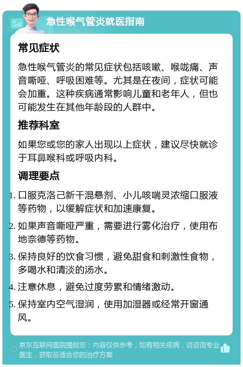 急性喉气管炎就医指南 常见症状 急性喉气管炎的常见症状包括咳嗽、喉咙痛、声音嘶哑、呼吸困难等。尤其是在夜间，症状可能会加重。这种疾病通常影响儿童和老年人，但也可能发生在其他年龄段的人群中。 推荐科室 如果您或您的家人出现以上症状，建议尽快就诊于耳鼻喉科或呼吸内科。 调理要点 口服克洛己新干混悬剂、小儿咳喘灵浓缩口服液等药物，以缓解症状和加速康复。 如果声音嘶哑严重，需要进行雾化治疗，使用布地奈德等药物。 保持良好的饮食习惯，避免甜食和刺激性食物，多喝水和清淡的汤水。 注意休息，避免过度劳累和情绪激动。 保持室内空气湿润，使用加湿器或经常开窗通风。