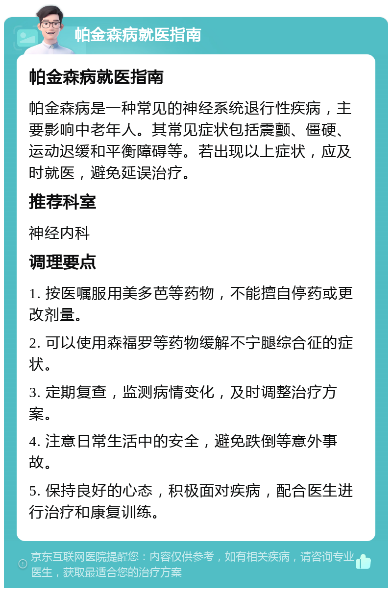 帕金森病就医指南 帕金森病就医指南 帕金森病是一种常见的神经系统退行性疾病，主要影响中老年人。其常见症状包括震颤、僵硬、运动迟缓和平衡障碍等。若出现以上症状，应及时就医，避免延误治疗。 推荐科室 神经内科 调理要点 1. 按医嘱服用美多芭等药物，不能擅自停药或更改剂量。 2. 可以使用森福罗等药物缓解不宁腿综合征的症状。 3. 定期复查，监测病情变化，及时调整治疗方案。 4. 注意日常生活中的安全，避免跌倒等意外事故。 5. 保持良好的心态，积极面对疾病，配合医生进行治疗和康复训练。