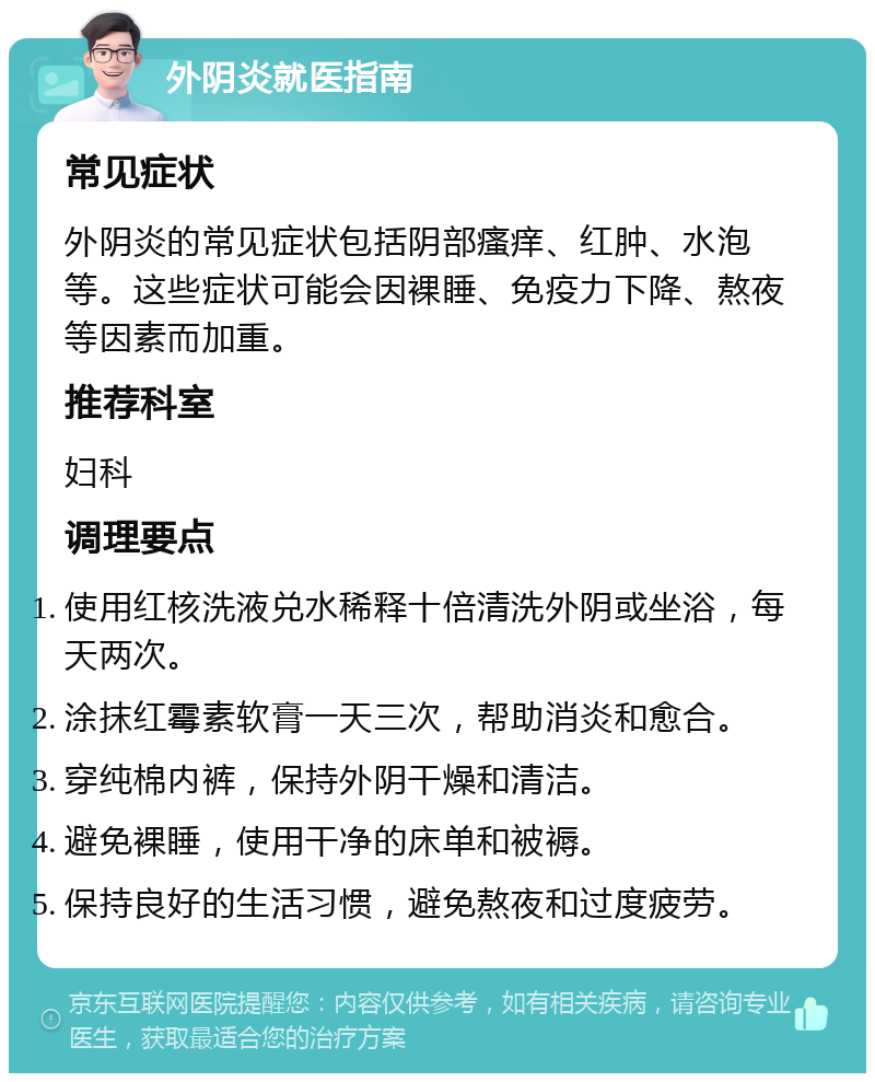 外阴炎就医指南 常见症状 外阴炎的常见症状包括阴部瘙痒、红肿、水泡等。这些症状可能会因裸睡、免疫力下降、熬夜等因素而加重。 推荐科室 妇科 调理要点 使用红核洗液兑水稀释十倍清洗外阴或坐浴，每天两次。 涂抹红霉素软膏一天三次，帮助消炎和愈合。 穿纯棉内裤，保持外阴干燥和清洁。 避免裸睡，使用干净的床单和被褥。 保持良好的生活习惯，避免熬夜和过度疲劳。