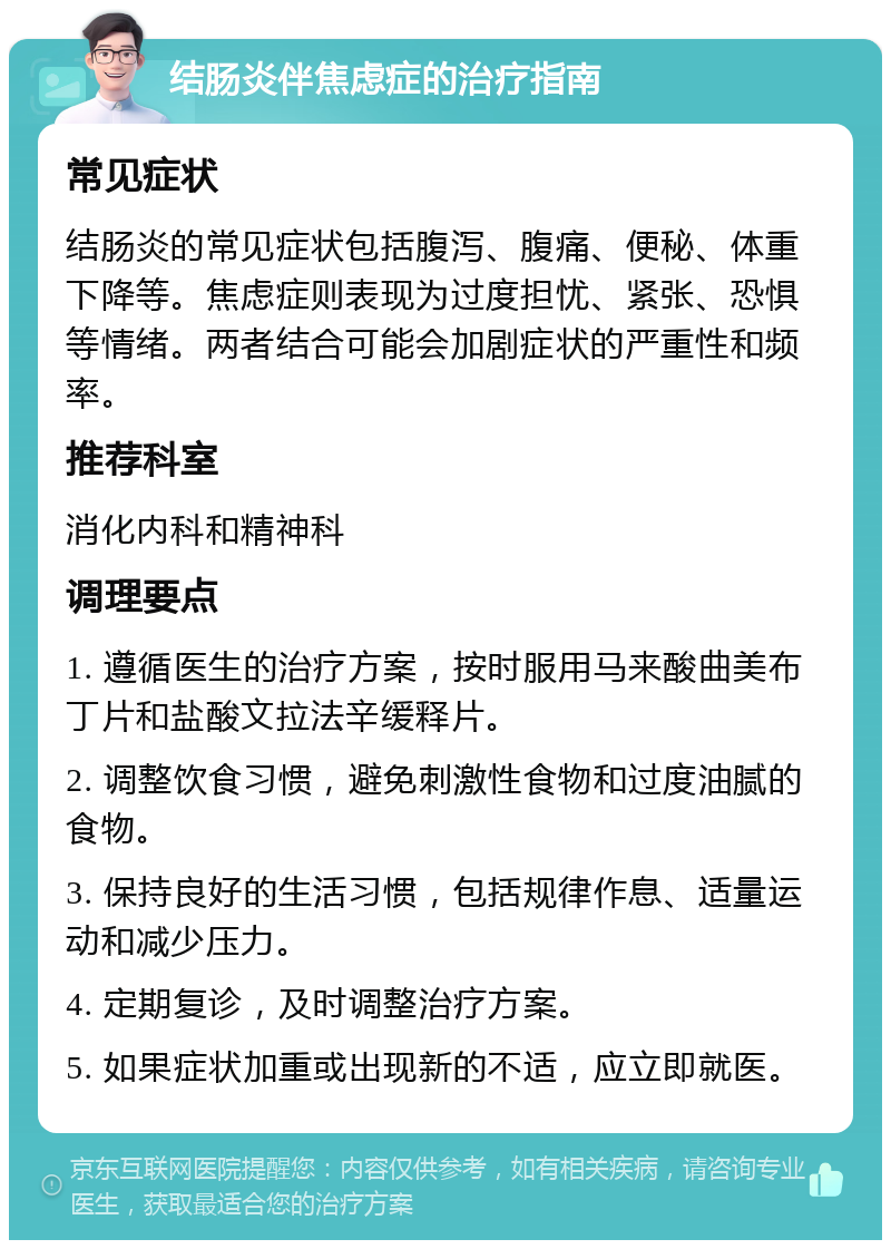 结肠炎伴焦虑症的治疗指南 常见症状 结肠炎的常见症状包括腹泻、腹痛、便秘、体重下降等。焦虑症则表现为过度担忧、紧张、恐惧等情绪。两者结合可能会加剧症状的严重性和频率。 推荐科室 消化内科和精神科 调理要点 1. 遵循医生的治疗方案，按时服用马来酸曲美布丁片和盐酸文拉法辛缓释片。 2. 调整饮食习惯，避免刺激性食物和过度油腻的食物。 3. 保持良好的生活习惯，包括规律作息、适量运动和减少压力。 4. 定期复诊，及时调整治疗方案。 5. 如果症状加重或出现新的不适，应立即就医。