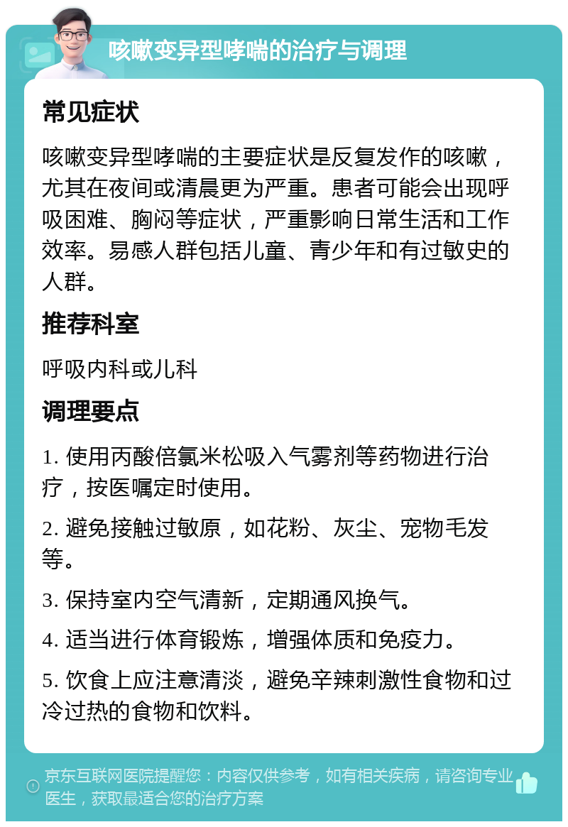 咳嗽变异型哮喘的治疗与调理 常见症状 咳嗽变异型哮喘的主要症状是反复发作的咳嗽，尤其在夜间或清晨更为严重。患者可能会出现呼吸困难、胸闷等症状，严重影响日常生活和工作效率。易感人群包括儿童、青少年和有过敏史的人群。 推荐科室 呼吸内科或儿科 调理要点 1. 使用丙酸倍氯米松吸入气雾剂等药物进行治疗，按医嘱定时使用。 2. 避免接触过敏原，如花粉、灰尘、宠物毛发等。 3. 保持室内空气清新，定期通风换气。 4. 适当进行体育锻炼，增强体质和免疫力。 5. 饮食上应注意清淡，避免辛辣刺激性食物和过冷过热的食物和饮料。